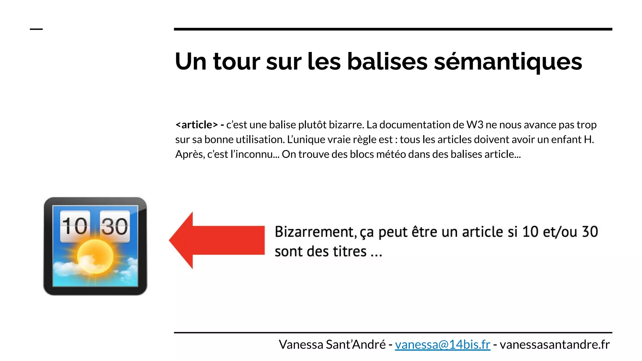 Un tour sur les balises sémantiques
<article> - c’est une balise plutôt bizarre. La documentation de W3 ne nous avance pas trop
sur sa bonne utilisation. L’unique vraie règle est : tous les articles doivent avoir un enfant H.
Après, c’est l’inconnu... On trouve des blocs météo dans des balises article...
Vanessa Sant’André - vanessa@14bis.fr - vanessasantandre.fr
 