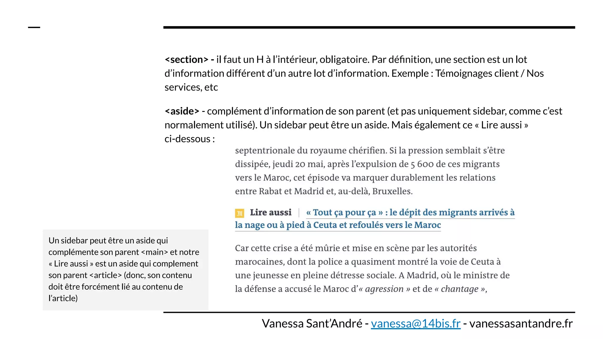 <section> - il faut un H à l’intérieur, obligatoire. Par déﬁnition, une section est un lot
d’information différent d’un autre lot d’information. Exemple : Témoignages client / Nos
services, etc
<aside> - complément d’information de son parent (et pas uniquement sidebar, comme c’est
normalement utilisé). Un sidebar peut être un aside. Mais également ce « Lire aussi »
ci-dessous :
Un sidebar peut être un aside qui
complémente son parent <main> et notre
« Lire aussi » est un aside qui complement
son parent <article> (donc, son contenu
doit être forcément lié au contenu de
l’article)
Vanessa Sant’André - vanessa@14bis.fr - vanessasantandre.fr
 