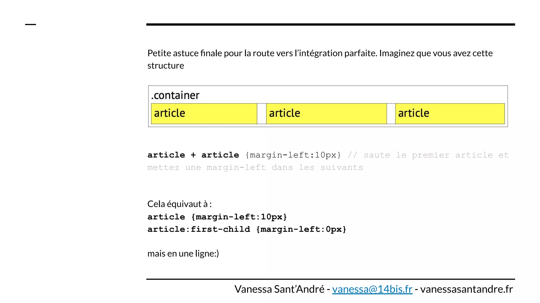 Petite astuce ﬁnale pour la route vers l’intégration parfaite. Imaginez que vous avez cette
structure
article + article {margin-left:10px} // saute le premier article et
mettez une margin-left dans les suivants
Cela équivaut à :
article {margin-left:10px}
article:first-child {margin-left:0px}
mais en une ligne:)
Vanessa Sant’André - vanessa@14bis.fr - vanessasantandre.fr
 