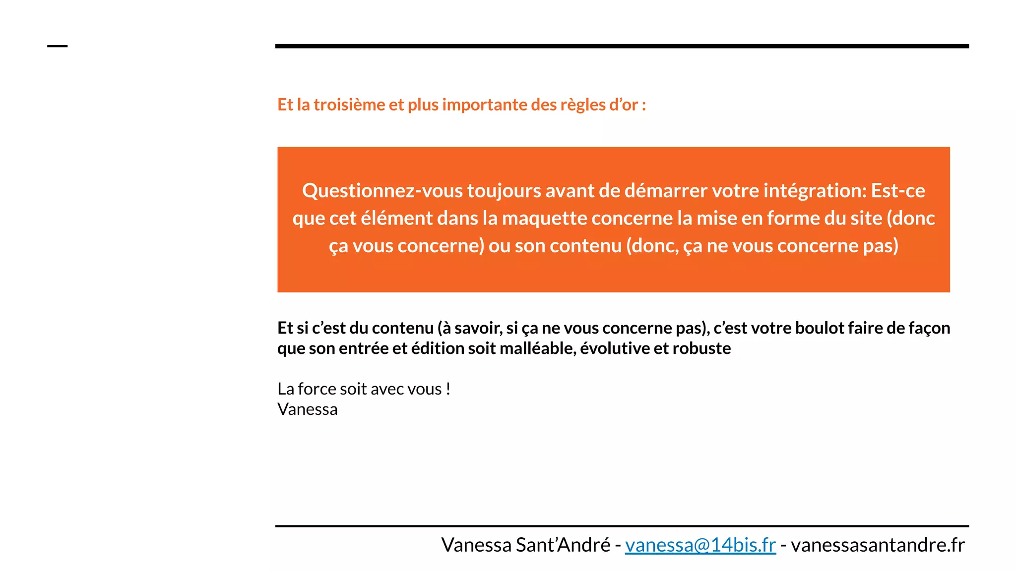 Et la troisième et plus importante des règles d’or :
Et si c’est du contenu (à savoir, si ça ne vous concerne pas), c’est votre boulot faire de façon
que son entrée et édition soit malléable, évolutive et robuste
La force soit avec vous !
Vanessa
Questionnez-vous toujours avant de démarrer votre intégration: Est-ce
que cet élément dans la maquette concerne la mise en forme du site (donc
ça vous concerne) ou son contenu (donc, ça ne vous concerne pas)
Vanessa Sant’André - vanessa@14bis.fr - vanessasantandre.fr
 
