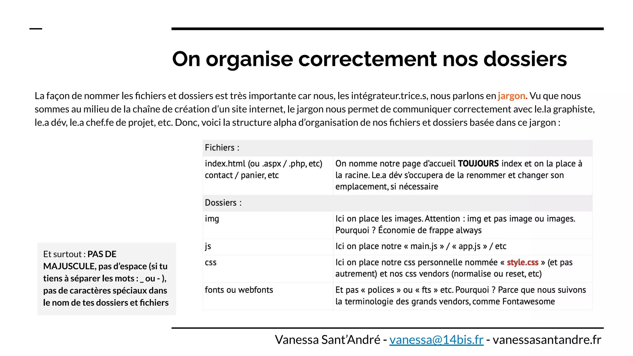 On organise correctement nos dossiers
La façon de nommer les ﬁchiers et dossiers est très importante car nous, les intégrateur.trice.s, nous parlons en jargon. Vu que nous
sommes au milieu de la chaîne de création d’un site internet, le jargon nous permet de communiquer correctement avec le.la graphiste,
le.a dév, le.a chef.fe de projet, etc. Donc, voici la structure alpha d’organisation de nos ﬁchiers et dossiers basée dans ce jargon :
Et surtout : PAS DE
MAJUSCULE, pas d’espace (si tu
tiens à séparer les mots : _ ou - ),
pas de caractères spéciaux dans
le nom de tes dossiers et ﬁchiers
Vanessa Sant’André - vanessa@14bis.fr - vanessasantandre.fr
 