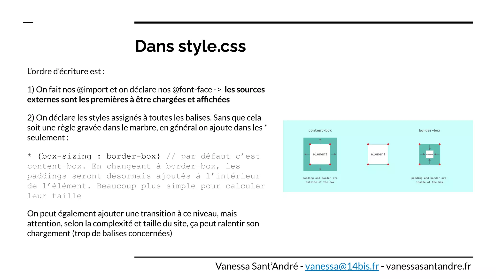Dans style.css
L’ordre d’écriture est :
1) On fait nos @import et on déclare nos @font-face -> les sources
externes sont les premières à être chargées et afﬁchées
2) On déclare les styles assignés à toutes les balises. Sans que cela
soit une règle gravée dans le marbre, en général on ajoute dans les *
seulement :
* {box-sizing : border-box} // par défaut c’est
content-box. En changeant à border-box, les
paddings seront désormais ajoutés à l’intérieur
de l’élément. Beaucoup plus simple pour calculer
leur taille
On peut également ajouter une transition à ce niveau, mais
attention, selon la complexité et taille du site, ça peut ralentir son
chargement (trop de balises concernées)
Vanessa Sant’André - vanessa@14bis.fr - vanessasantandre.fr
 