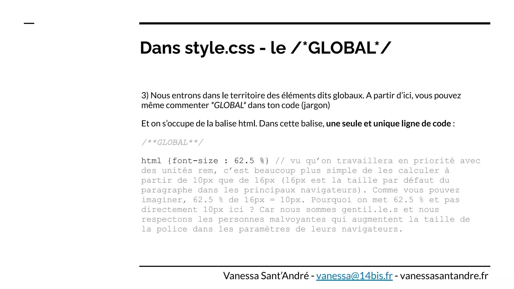 Dans style.css - le /*GLOBAL*/
3) Nous entrons dans le territoire des éléments dits globaux. A partir d’ici, vous pouvez
même commenter *GLOBAL* dans ton code (jargon)
Et on s’occupe de la balise html. Dans cette balise, une seule et unique ligne de code :
/**GLOBAL**/
html {font-size : 62.5 %} // vu qu’on travaillera en priorité avec
des unités rem, c’est beaucoup plus simple de les calculer à
partir de 10px que de 16px (16px est la taille par défaut du
paragraphe dans les principaux navigateurs). Comme vous pouvez
imaginer, 62.5 % de 16px = 10px. Pourquoi on met 62.5 % et pas
directement 10px ici ? Car nous sommes gentil.le.s et nous
respectons les personnes malvoyantes qui augmentent la taille de
la police dans les paramètres de leurs navigateurs.
Vanessa Sant’André - vanessa@14bis.fr - vanessasantandre.fr
 
