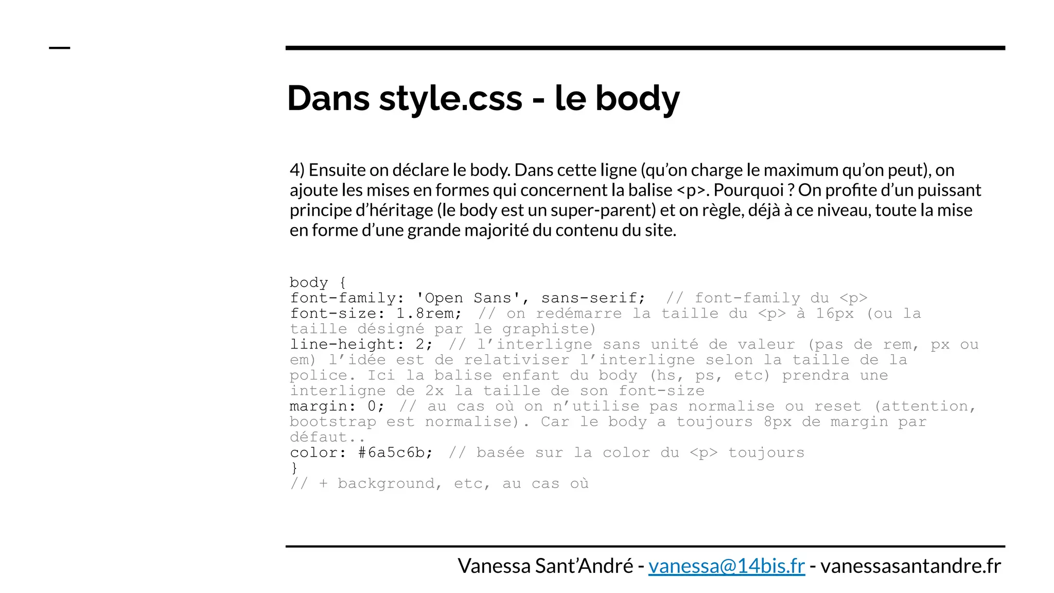Dans style.css - le body
4) Ensuite on déclare le body. Dans cette ligne (qu’on charge le maximum qu’on peut), on
ajoute les mises en formes qui concernent la balise <p>. Pourquoi ? On proﬁte d’un puissant
principe d’héritage (le body est un super-parent) et on règle, déjà à ce niveau, toute la mise
en forme d’une grande majorité du contenu du site.
body {
font-family: 'Open Sans', sans-serif; // font-family du <p>
font-size: 1.8rem; // on redémarre la taille du <p> à 16px (ou la
taille désigné par le graphiste)
line-height: 2; // l’interligne sans unité de valeur (pas de rem, px ou
em) l’idée est de relativiser l’interligne selon la taille de la
police. Ici la balise enfant du body (hs, ps, etc) prendra une
interligne de 2x la taille de son font-size
margin: 0; // au cas où on n’utilise pas normalise ou reset (attention,
bootstrap est normalise). Car le body a toujours 8px de margin par
défaut..
color: #6a5c6b; // basée sur la color du <p> toujours
}
// + background, etc, au cas où
Vanessa Sant’André - vanessa@14bis.fr - vanessasantandre.fr
 