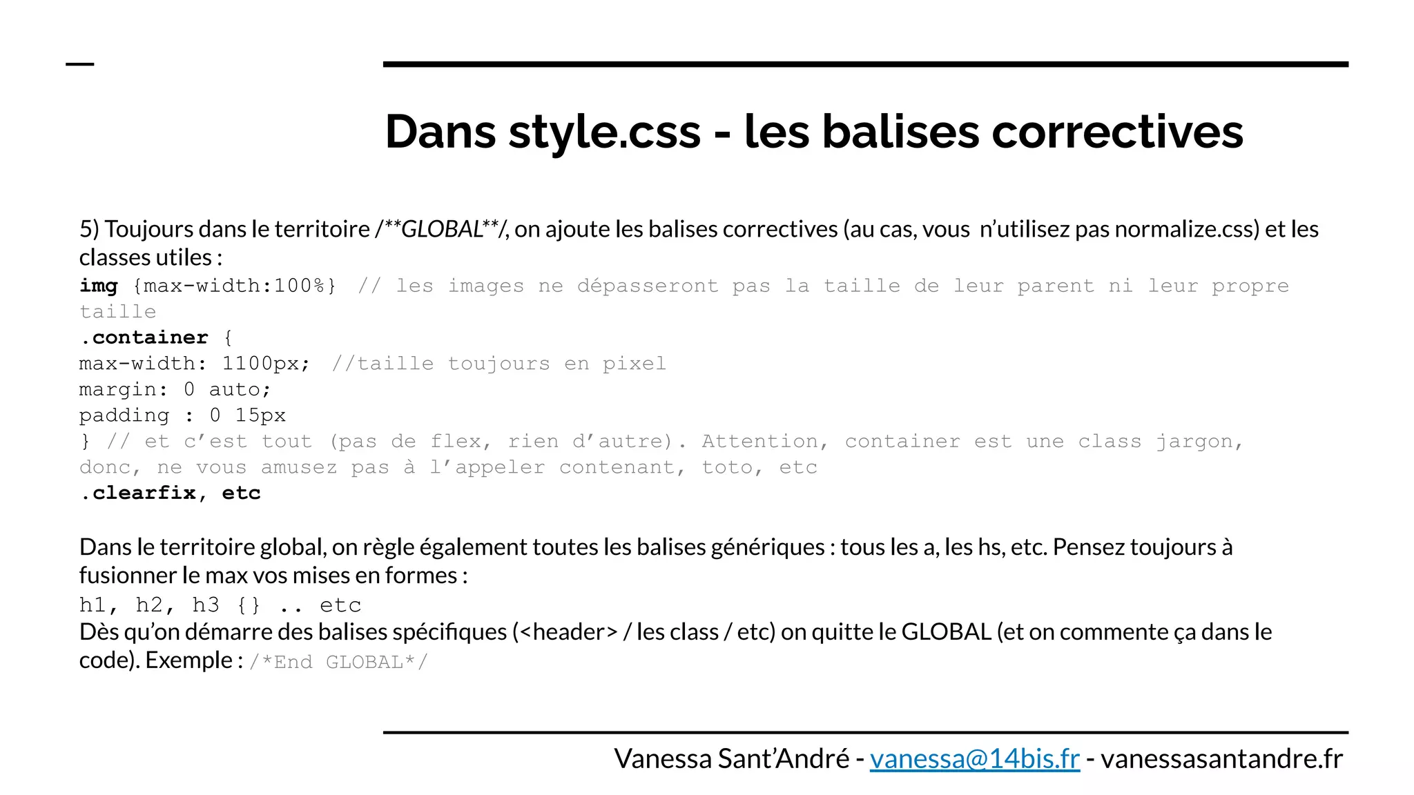 Dans style.css - les balises correctives
5) Toujours dans le territoire /**GLOBAL**/, on ajoute les balises correctives (au cas, vous n’utilisez pas normalize.css) et les
classes utiles :
img {max-width:100%} // les images ne dépasseront pas la taille de leur parent ni leur propre
taille
.container {
max-width: 1100px; //taille toujours en pixel
margin: 0 auto;
padding : 0 15px
} // et c’est tout (pas de flex, rien d’autre). Attention, container est une class jargon,
donc, ne vous amusez pas à l’appeler contenant, toto, etc
.clearfix, etc
Dans le territoire global, on règle également toutes les balises génériques : tous les a, les hs, etc. Pensez toujours à
fusionner le max vos mises en formes :
h1, h2, h3 {} .. etc
Dès qu’on démarre des balises spéciﬁques (<header> / les class / etc) on quitte le GLOBAL (et on commente ça dans le
code). Exemple : /*End GLOBAL*/
Vanessa Sant’André - vanessa@14bis.fr - vanessasantandre.fr
 