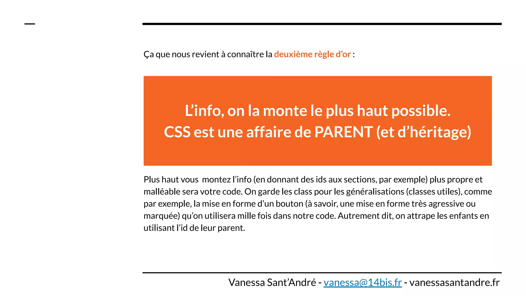 Ça que nous revient à connaître la deuxième règle d’or :
Plus haut vous montez l’info (en donnant des ids aux sections, par exemple) plus propre et
malléable sera votre code. On garde les class pour les généralisations (classes utiles), comme
par exemple, la mise en forme d’un bouton (à savoir, une mise en forme très agressive ou
marquée) qu’on utilisera mille fois dans notre code. Autrement dit, on attrape les enfants en
utilisant l’id de leur parent.
L’info, on la monte le plus haut possible.
CSS est une affaire de PARENT (et d’héritage)
Vanessa Sant’André - vanessa@14bis.fr - vanessasantandre.fr
 