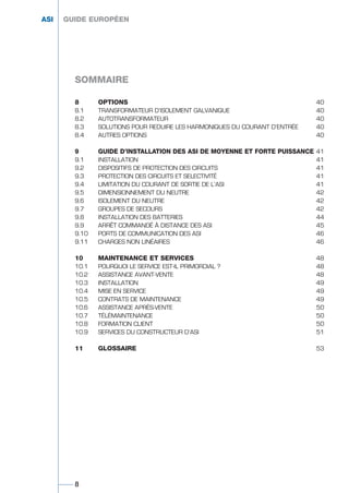 8 OPTIONS 40
8.1 TRANSFORMATEUR D’ISOLEMENT GALVANIQUE 40
8.2 AUTOTRANSFORMATEUR 40
8.3 SOLUTIONS POUR REDUIRE LES HARMONIQUES DU COURANT D’ENTRÉE 40
8.4 AUTRES OPTIONS 40
9 GUIDE D’INSTALLATION DES ASI DE MOYENNE ET FORTE PUISSANCE 41
9.1 INSTALLATION 41
9.2 DISPOSITIFS DE PROTECTION DES CIRCUITS 41
9.3 PROTECTION DES CIRCUITS ET SELECTIVITÉ 41
9.4 LIMITATION DU COURANT DE SORTIE DE L’ASI 41
9.5 DIMENSIONNEMENT DU NEUTRE 42
9.6 ISOLEMENT DU NEUTRE 42
9.7 GROUPES DE SECOURS 42
9.8 INSTALLATION DES BATTERIES 44
9.9 ARRÊT COMMANDÉ À DISTANCE DES ASI 45
9.10 PORTS DE COMMUNICATION DES ASI 46
9.11 CHARGES NON LINÉAIRES 46
10 MAINTENANCE ET SERVICES 48
10.1 POURQUOI LE SERVICE EST-IL PRIMORDIAL ? 48
10.2 ASSISTANCE AVANT-VENTE 48
10.3 INSTALLATION 49
10.4 MISE EN SERVICE 49
10.5 CONTRATS DE MAINTENANCE 49
10.6 ASSISTANCE APRÈS-VENTE 50
10.7 TÉLÉMAINTENANCE 50
10.8 FORMATION CLIENT 50
10.9 SERVICES DU CONSTRUCTEUR D’ASI 51
11 GLOSSAIRE 53
ASI GUIDE EUROPÉEN
SOMMAIRE
8
GUIDE UPS ING_FR 28/11/08 10:22 Page 8
 