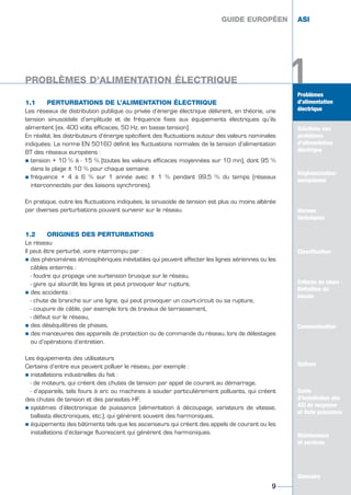 1Problèmes
d’alimentation
électrique
Solutions aux
problèmes
d’alimentation
électrique
Réglementation
européenne
Normes
techniques
Classification
Critères de choix -
Définition du
besoin
Guide
d’installation des
ASI de moyenne
et forte puissance
Maintenance
et services
Glossaire
1.1 PERTURBATIONS DE L’ALIMENTATION ÉLECTRIQUE
Les réseaux de distribution publique ou privée d’énergie électrique délivrent, en théorie, une
tension sinusoïdale d’amplitude et de fréquence fixes aux équipements électriques qu’ils
alimentent (ex. 400 volts efficaces, 50 Hz, en basse tension).
En réalité, les distributeurs d’énergie spécifient des fluctuations autour des valeurs nominales
indiquées. La norme EN 50160 définit les fluctuations normales de la tension d’alimentation
BT des réseaux européens :
½ tension + 10 % à - 15 % (toutes les valeurs efficaces moyennées sur 10 mn), dont 95 %
dans la plage ± 10 % pour chaque semaine.
½ fréquence + 4 à 6 % sur 1 année avec ± 1 % pendant 99,5 % du temps (réseaux
interconnectés par des liaisons synchrones).
En pratique, outre les fluctuations indiquées, la sinusoïde de tension est plus ou moins altérée
par diverses perturbations pouvant survenir sur le réseau.
1.2 ORIGINES DES PERTURBATIONS
Le réseau
Il peut être perturbé, voire interrompu par :
½ des phénomènes atmosphériques inévitables qui peuvent affecter les lignes aériennes ou les
câbles enterrés :
- foudre qui propage une surtension brusque sur le réseau,
- givre qui alourdit les lignes et peut provoquer leur rupture,
½ des accidents :
- chute de branche sur une ligne, qui peut provoquer un court-circuit ou sa rupture,
- coupure de câble, par exemple lors de travaux de terrassement,
- défaut sur le réseau,
½ des déséquilibres de phases,
½ des manœuvres des appareils de protection ou de commande du réseau, lors de délestages
ou d’opérations d’entretien.
Les équipements des utilisateurs
Certains d’entre eux peuvent polluer le réseau, par exemple :
½ installations industrielles du fait :
- de moteurs, qui créent des chutes de tension par appel de courant au démarrage,
- d’appareils, tels fours à arc ou machines à souder particulièrement polluants, qui créent
des chutes de tension et des parasites HF,
½ systèmes d’électronique de puissance (alimentation à découpage, variateurs de vitesse,
ballasts électroniques, etc.), qui génèrent souvent des harmoniques,
½ équipements des bâtiments tels que les ascenseurs qui créent des appels de courant ou les
installations d’éclairage fluorescent qui génèrent des harmoniques.
GUIDE EUROPÉEN ASI
PROBLÈMES D’ALIMENTATION ÉLECTRIQUE
9
1Problèmes
d’alimentation
électrique
Solutions aux
problèmes
d’alimentation
électrique
Réglementation
européenne
Normes
techniques
Classification
Critères de choix -
Définition du
besoin
Communication
Options
Guide
d’installation des
ASI de moyenne
et forte puissance
Maintenance
et services
Glossaire
GUIDE EUROPÉEN ASI
GUIDE UPS ING_FR 28/11/08 11:23 Page 9
 