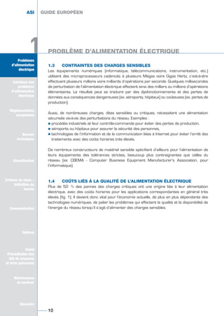 1
1.3 CONTRAINTES DES CHARGES SENSIBLES
Les équipements numériques (informatique, télécommunications, instrumentation, etc.)
utilisent des microprocesseurs cadencés à plusieurs Mégas voire Gigas Hertz, c’est-à-dire
effectuant plusieurs millions voire milliards d’opérations par seconde. Quelques millisecondes
de perturbation de l’alimentation électrique affectent ainsi des milliers ou millions d’opérations
élémentaires. Le résultat peut se traduire par des dysfonctionnements et des pertes de
données aux conséquences dangereuses (ex. aéroports, hôpitaux) ou coûteuses (ex. pertes de
production).
Aussi, de nombreuses charges, dites sensibles ou critiques, nécessitent une alimentation
sécurisée vis-à-vis des perturbations du réseau. Exemples :
½ procédés industriels et leur contrôle-commande pour éviter des pertes de production,
½ aéroports ou hôpitaux pour assurer la sécurité des personnes,
½ technologies de l’information et de la communication liées à Internet pour éviter l’arrêt des
traitements avec des coûts horaires très élevés.
De nombreux constructeurs de matériel sensible spécifient d’ailleurs pour l’alimentation de
leurs équipements des tolérances strictes, beaucoup plus contraignantes que celles du
réseau (ex: CBEMA - Computer Business Equipment Manufacturer’s Association, pour
l’informatique).
1.4 COÛTS LIÉS À LA QUALITÉ DE L’ALIMENTATION ÉLECTRIQUE
Plus de 50 % des pannes des charges critiques ont une origine liée à leur alimentation
électrique, avec des coûts horaires pour les applications correspondantes en général très
élevés (fig. 1). Il devient donc vital pour l’économie actuelle, de plus en plus dépendante des
technologies numériques, de palier les problèmes qui affectent la qualité et la disponibilité de
l’énergie du réseau lorsqu’il s’agit d’alimenter des charges sensibles.
GUIDE EUROPÉEN
PROBLÈME D’ALIMENTATION ÉLECTRIQUE
1010
Solutions
aux problèmes
d’alimentation
électrique
Réglementation
européenne
Normes
techniques
Classification
Critères de choix -
Définition du
besoin
Guide
d’installation des
ASI de moyenne
et forte puissance
Maintenance
et services
Glossaire
Problèmes
d’alimentation
électrique
1
GUIDE EUROPÉEN
Solutions
aux problèmes
d’alimentation
électrique
Réglementation
européenne
Normes
techniques
Classification
Critères de choix -
Définition du
besoin
Communication
Options
Guide
d’installation des
ASI de moyenne
et forte puissance
Maintenance
et services
Glossaire
Problèmes
d’alimentation
électrique
ASI GUIDE EUROPÉEN
Problèmes
d’alimentation
électrique
Solutions aux
problèmes
d’alimentation
électrique
Réglementation
européenne
Normes
techniques
Classification
Critères de choix -
Définition du
besoin
Communication
Options
Guide
d’installation des
ASI de moyenne
et forte puissance
Maintenance
et services
Glossaire
GUIDE UPS ING_FR 28/11/08 10:22 Page 10
 