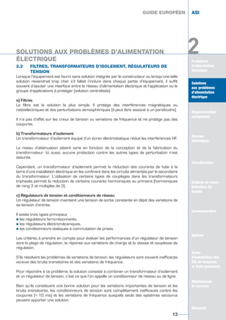 Problèmes
d’alimentation
électrique
Solutions
aux problèmes
d’alimentation
électrique
Réglementation
européenne
Normes
techniques
Classification
Critères de choix -
Définition du
besoin
Guide
d’installation des
ASI de moyenne
et forte puissance
Maintenance
et services
Glossaire
2
2.2 FILTRES, TRANSFORMATEURS D’ISOLEMENT, RÉGULATEURS DE
TENSION
Lorsque l’équipement est fourni sans solution intégrée par le constructeur ou lorsqu’une telle
solution reviendrait trop cher s’il fallait l’inclure dans chaque partie d’équipement, il suffit
souvent d’ajouter une interface entre le réseau d’alimentation électrique et l’application ou le
groupe d’applications à protéger (solution centralisée).
a) Filtres
Le filtre est la solution la plus simple. Il protège des interférences magnétiques ou
radioélectriques et des perturbations atmosphériques (il peut être associé à un parafoudre).
Il n’a pas d’effet sur les creux de tension ou variations de fréquence et ne protège pas des
coupures.
b) Transformateurs d’isolement
Un transformateur d’isolement équipé d’un écran électrostatique réduit les interférences HF.
Le niveau d’atténuation atteint varie en fonction de la conception et de la fabrication du
transformateur. Ici aussi, aucune protection contre les autres types de perturbation n’est
assurée.
Cependant, un transformateur d’isolement permet la réduction des courants de fuite à la
terre d’une installation électrique en les confinant dans les circuits alimentés par le secondaire
du transformateur. L’utilisation de certains types de couplages dans les transformateurs
triphasés permet la réduction de certains courants harmoniques au primaire (harmoniques
de rang 3 et multiples de 3).
c) Régulateurs de tension et conditionneurs de réseau
Un régulateur de tension maintient une tension de sortie constante en dépit des variations de
sa tension d’entrée.
Il existe trois types principaux :
½ les régulateurs ferro-résonnants,
½ les régulateurs électromécaniques,
½ les conditionneurs statiques à commutation de prises.
Les critères à prendre en compte pour évaluer les performances d’un régulateur de tension
sont la plage de régulation, la réponse aux variations de charge et la vitesse et souplesse de
régulation.
S’ils résolvent les problèmes de variations de tension, les régulateurs sont souvent inefficaces
vis-à-vis des bruits transitoires et des variations de fréquence.
Pour répondre à ce problème, la solution consiste à combiner un transformateur d’isolement
et un régulateur de tension, c’est ce que l’on appelle un conditionneur de réseau ou de ligne.
Bien qu’ils constituent une bonne solution pour les variations importantes de tension et les
bruits transitoires, les conditionneurs de tension sont complètement inefficaces contre les
coupures (> 10 ms) et les variations de fréquence auxquels seuls des systèmes secourus
peuvent apporter une solution.
Solutions
aux problèmes
d’alimentation
électrique
Réglementation
européenne
Normes
techniques
Classification
Critères de choix -
Définition du
besoin
Communication
Options
Guide
d’installation des
ASI de moyenne
et forte puissance
Maintenance
et services
Glossaire
2
GUIDE EUROPÉEN ASI
13
GUIDE EUROPÉEN ASI
SOLUTIONS AUX PROBLÈMES D’ALIMENTATION
ÉLECTRIQUE
GUIDE UPS ING_FR 28/11/08 10:22 Page 13
 
