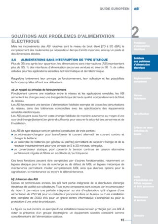 Mais les inconvénients des ASI rotatives sont le niveau de bruit élevé (70 à 95 dBA), le
remplacement des roulements qui nécessite un temps d’arrêt important, ainsi qu’un poids et
des dimensions élevées.
2.5 ALIMENTATIONS SANS INTERRUPTION DE TYPE STATIQUE
Plus de 35 ans après leur apparition, les alimentations sans interruptions (ASI) représentent
plus de 95 % des interfaces d’alimentation secourues vendues et environ 98 % de celles
utilisées pour les applications sensibles de l’informatique et de l’électronique.
Rappelons brièvement leur principe de fonctionnement, leur utilisation et les possibilités
techniques qu’elles offrent aux utilisateurs.
a) Un rappel du principe de fonctionnement
Fonctionnant comme une interface entre le réseau et les applications sensibles, les ASI
alimentent les charges avec une énergie électrique de haute qualité indépendamment de l’état
du réseau.
Les ASI fournissent une tension d’alimentation fiabilisée exempte de toutes les perturbations
du réseau, dans des tolérances compatibles avec les spécifications des équipements
sensibles électroniques.
Les ASI peuvent aussi fournir cette énergie fiabilisée de manière autonome au moyen d’une
source d’énergie (batterie) en général suffisante pour assurer la sécurité des personnes et de
l’installation.
Les ASI de type statique sont en général constituées de trois parties :
½ un redresseur-chargeur pour transformer le courant alternatif en courant continu et
charger la batterie,
½ un ensemble de batteries (en général au plomb) permettant de stocker l’énergie et de la
restituer instantanément pour une période de 5 à 30 minutes, voire plus,
½ un convertisseur statique, pour convertir la tension continue en tension alternative
parfaitement régulée et filtrée en amplitude et/ou fréquence.
Ces trois fonctions peuvent être complétées par d’autres fonctionnalités, notamment un
bypass statique pour le cas de surcharge ou de défaut de l’ASI, un bypass mécanique de
maintenance permettant d’isoler complètement l’ASI, ainsi que diverses options pour la
signalisation, la maintenance ou encore la télémaintenance.
b) Utilisation des ASI
Depuis de nombreuses années, les ASI font partie intégrante de la distribution d’énergie
électrique de qualité aux utilisateurs. Tous leurs composants sont conçus par le constructeur
de façon à permettre une parfaite intégration au site d’implantation, qu’il s’agisse d’une
alimentation de 250 VA pour un ordinateur personnel dans un bureau ou d’une installation
très complète de 2000 kVA pour un grand centre informatique d’entreprise ou pour la
protection d’une unité de production.
La figure qui suit montre un exemple d’une installation basse tension protégée par une ASI. À
noter la présence d’un groupe électrogène, un équipement souvent considéré comme
complémentaire de l’alimentation statique.
GUIDE EUROPÉEN ASI
Problèmes
d’alimentation
électrique
Solutions
aux problèmes
d’alimentation
électrique
Réglementation
européenne
Normes
techniques
Classification
Critères de choix -
Définition du
besoin
Communication
Options
Guide
d’installation des
ASI de moyenne
et forte puissance
Maintenance
et services
Glossaire
2
GUIDE EUROPÉEN ASI
15
Solutions
aux problèmes
d’alimentation
électrique
Réglementation
européenne
Normes
techniques
Classification
Critères de choix -
Définition du
besoin
Communication
Options
Guide
d’installation des
ASI de moyenne
et forte puissance
Maintenance
et services
Glossaire
2SOLUTIONS AUX PROBLÈMES D’ALIMENTATION
ÉLECTRIQUE
GUIDE UPS ING_FR 28/11/08 10:22 Page 15
 