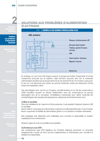 Solutions
aux problèmes
d’alimentation
électrique
Réglementation
européenne
Normes
techniques
Classification
Critères de choix -
Définition du
besoin
Communication
Options
Guide
d’installation des
ASI de moyenne
et forte puissance
Maintenance
et services
Glossaire
Problèmes
d’alimentation
électrique
2
ASI GUIDE EUROPÉEN
16
En pratique, en cas d’une très longue coupure, le groupe permettra d’augmenter la durée
d’autonomie procurée par la batterie, cette dernière assurant bien sûr la continuité
d’alimentation pendant que le groupe démarre et une autonomie de 10 minutes ou plus pour
le cas où il ne démarrait pas, temps qui permet d’exécuter toutes les séquences d’arrêt
propre de l’application client.
Ces technologies sont, comme on l’imagine, complémentaires et en fait les constructeurs
d’ASI travaillent souvent en étroite collaboration avec les constructeurs de groupe
électrogène lors de la conception d’installations importantes pour définir ensemble les
caractéristiques des équipements (puissances, séquences de fonctionnement, etc.)
c) Mise en parallèle
Dans les installations de moyenne et forte puissance, il est possible d’associer plusieurs ASI
en parallèle :
½ pour obtenir une puissance d’alimentation supérieure à celle disponible avec un seul module,
½ pour augmenter la fiabilité de l’alimentation grâce à un ou plusieurs modules redondants.
Des topologies très élaborées sont réalisables pour accroître la disponibilité ou faciliter
l’exploitation et la maintenance.
Plusieurs types de mise en parallèle sont possibles.
d) Architecture avec STS
Les architectures avec STS (Système de Transfert Statique) alimentent un ensemble
d’équipements à partir de deux sources indépendantes et redondantes pour accroître la
fiabilité et la disponibilité.
GUIDE EUROPÉEN
[FIG. 3] EXEMPLE D’UN SCHÉMA D’INSTALLATION D’ASI
G
҃
ȁ
҃
ȁ
ASI unitaire
Réseau d’alimentation BT
Groupe électrogène
Tableau général basse
tension
ASI
Interrupteur statique
Bypass manuel
Batteries
Solutions
aux problèmes
d’alimentation
électrique
Normes
techniques
Classification
Critères de choix -
Définition du
besoin
Communication
Options
Guide
d’installation des
ASI de moyenne
et forte puissance
Maintenance
et services
Glossaire
2 SOLUTIONS AUX PROBLÈMES D’ALIMENTATION
ÉLECTRIQUE
GUIDE UPS ING_FR 28/11/08 10:22 Page 16
 