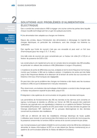 Solutions
aux problèmes
d’alimentation
électrique
Réglementation
européenne
Normes
techniques
Classification
Critères de choix -
Définition du
besoin
Communication
Options
Guide
d’installation des
ASI de moyenne
et forte puissance
Maintenance
et services
Glossaire
Problèmes
d’alimentation
électrique
Ceci a conduit les constructeurs d’ASI à engager une course contre les pertes dans laquelle
chaque nouvelle technologie permet un gain de quelques pourcents.
Ī Une alimentation bien adaptée aux charges non linéaires
Depuis des années, depuis l’introduction des alimentations à découpage, la majorité des
charges électriques, en particulier les ordinateurs, sont des charges non linéaires ou
“polluantes”.
Ceci signifie que l’onde de courant n’est pas une sinusoïde et peut avoir un fort taux
d’harmoniques (pour les rangs 3, 5, 7, 9, etc.).
Une telle onde de courant est aussi caractérisée par un facteur de crête (2 à 3,5) et un
facteur de puissance de 0,65 à 0,8.
Les constructeurs ont rapidement pris ceci en compte dans la conception des ASI actuelles,
en particulier en utilisant des onduleurs à MLI (Modulation à Largeur d’Impulsion).
L’impédance de sortie de différentes sources, analysée en terme de la fréquence harmonique,
montre que l’onduleur à MLI est la meilleure solution. L’impédance de sortie est très faible
jusqu’à des fréquences élevées et la distorsion de la tension de sortie due aux courants non
linéaires à fort taux d’harmoniques est négligeable.
On peut donc dire que le problème des charges non linéaires a été résolu avec les nouveaux
onduleurs à MLI et que le déclassement n’est plus nécessaire.
Plus récemment, une évolution des technologies d’alimentation a conduit à des charges ayant
un facteur de puissance capacitif et plus élevé, jusqu’à 0,9.
Ī Intégration à des systèmes de communication et de gestion de données techniques.
Les paramètres de fonctionnement des ASI, les données et les alarmes sont convertis en
signaux numériques et stockés ou affichés sur l’écran de l’ASI. Ils peuvent être aisément
transmis, par exemple vers une signalisation à distance ou un système de Gestion Technique
Centralisée (GTC) évolué. Le système de GTC peut traiter à la fois des données de gestion de
l’énergie (distribution MT, distribution BT ou groupes électrogènes) et des données
concernant la protection des installations.
L’ASI est un élément clé dans les installations d’énergie électrique de haute qualité.
L’utilisateur peut recevoir en permanence des informations sur le nombre de micro-coupures,
la puissance consommée, le nombre d’ASI en service et le courant consommé par phase.
Les microprocesseurs permettent d’établir la communication entre les ASI et les ordinateurs
alimentés, le réseau informatique, la GTC ou un site distant (ex. Service maintenance) via un
système de communication (Internet, le réseau de télécommunication).
Solutions
aux problèmes
d’alimentation
électrique
Normes
techniques
Classification
Critères de choix -
Définition du
besoin
Communication
Options
Guide
d’installation des
ASI de moyenne
et forte puissance
Maintenance
et services
Glossaire
2
ASI GUIDE EUROPÉEN
18
GUIDE EUROPÉEN
2 SOLUTIONS AUX PROBLÈMES D’ALIMENTATION
ÉLECTRIQUE
GUIDE UPS ING_FR 28/11/08 10:22 Page 18
 