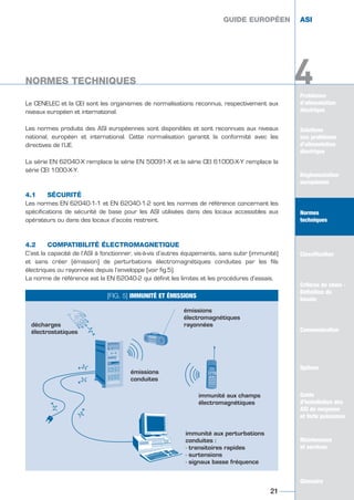 Problèmes
d’alimentation
électrique
Solutions
aux problèmes
d’alimentation
électrique
Réglementation
européenne
Normes
techniques
Classification
Critères de choix -
Définition du
besoin
Communication
Options
Guide
d’installation des
ASI de moyenne
et forte puissance
Maintenance
et services
Glossaire
4
Le CENELEC et la CEI sont les organismes de normalisations reconnus, respectivement aux
niveaux européen et international.
Les normes produits des ASI européennes sont disponibles et sont reconnues aux niveaux
national, européen et international. Cette normalisation garantit la conformité avec les
directives de l’UE.
La série EN 62040-X remplace la série EN 50091-X et la série CEI 61000-X-Y remplace la
série CEI 1000-X-Y.
4.1 SÉCURITÉ
Les normes EN 62040-1-1 et EN 62040-1-2 sont les normes de référence concernant les
spécifications de sécurité de base pour les ASI utilisées dans des locaux accessibles aux
opérateurs ou dans des locaux d’accès restreint.
4.2 COMPATIBILITÉ ÉLECTROMAGNETIQUE
C’est la capacité de l’ASI à fonctionner, vis-à-vis d’autres équipements, sans subir (immunité)
et sans créer (émission) de perturbations électromagnétiques conduites par les fils
électriques ou rayonnées depuis l’enveloppe (voir fig.5).
La norme de référence est la EN 62040-2 qui définit les limites et les procédures d’essais.
GUIDE EUROPÉEN ASI
NORMES TECHNIQUES
21
Solutions
aux problèmes
d’alimentation
électrique
Réglementation
européenne
Classification
Critères de choix -
Définition du
besoin
Communication
Options
Guide
d’installation des
ASI de moyenne
et forte puissance
Maintenance
et services
Glossaire
4
GUIDE EUROPÉEN ASI
NORMES TECHNIQUES
[FIG. 5] IMMUNITÉ ET ÉMISSIONS
décharges
électrostatiques
émissions
électromagnétiques
rayonnées
immunité aux champs
électromagnétiques
immunité aux perturbations
conduites :
- transitoires rapides
- surtensions
- signaux basse fréquence
émissions
conduites
GUIDE UPS ING_FR 28/11/08 10:22 Page 21
 