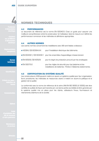 Problèmes
d’alimentation
électrique
4
4.3 PERFORMANCES
Le document de référence est la norme EN 62040-3. C’est un guide pour assurer une
meilleure compréhension entre le constructeur et l’utilisateur dans la mesure où il définit les
performances à annoncer et les méthodes et définitions appropriées.
4.4 AUTRES NORMES
Les autres normes concernant les installations avec ASI sont listées ci-dessous :
½ HD384/CEI 60364-X-X pour l’installation électrique des bâtiments
½ EN 60439-1/CEI 60439-1 pour les ensembles d’appareillage à basse tension
½ EN 60529/CEI 60529 pour le degré de protection procuré par les enveloppes
½ EN 50272-2 pour les règles de sécurité pour les batteries et les
installations de batteries - Partie 2. Batteries stationnaires.
4.5 CERTIFICATION DU SYSTÈME QUALITÉ
Les constructeurs d’ASI peuvent mettre en œuvre un système qualité pour leur organisation,
leurs procédures, les méthodes et ressources visant à mettre en œuvre la politique et la
gestion de la qualité.
La conformité avec la norme de référence de la série UNI EN ISO 9000 (V 2000) doit être
certifiée et auditée de façon permanente par une tierce partie accréditée et être garantie par
le système qualité mis en place pour les clients, utilisateurs finaux, fournisseurs et
intervenants extérieurs de la société.
GUIDE EUROPÉEN
NORMES TECHNIQUES
22
Solutions
aux problèmes
d’alimentation
électrique
Réglementation
européenne
Normes
techniques
Classification
Critères de choix -
Définition du
besoin
Communication
Options
Guide
d’installation des
ASI de moyenne
et forte puissance
Maintenance
et services
Glossaire
4
ASI GUIDE EUROPÉEN
NORMES TECHNIQUES
Solutions
aux problèmes
d’alimentation
électrique
Normes
techniques
Classification
Critères de choix -
Définition du
besoin
Communication
Options
Guide
d’installation des
ASI de moyenne
et forte puissance
Maintenance
et services
Glossaire
GUIDE UPS ING_FR 28/11/08 10:22 Page 22
 
