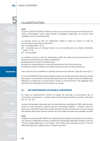 Problèmes
d’alimentation
électrique
5
NOTE
La norme CEI EN 61000-2-2 définit les niveaux normaux d’harmoniques et de distorsion du
réseau d’alimentation public basse tension susceptibles d’apparaître aux bornes d’une
installation avant son raccordement.
La seconde partie du code de classification définit le signal de sortie en mode de
fonctionnement normal et en autonomie.
½ S : sinusoïdal (THDu < 8 %),
½ X : sinusoïdal avec une charge linéaire et non sinusoïdal avec une charge non-linéaire
(THDu > 8 %),
½ Y : non-sinusoïdal.
La troisième partie du code de classification définit les performances dynamiques de la
tension de sortie dans trois conditions différentes :
½ changement de mode de fonctionnement,
½ impact de charge linéaire en mode de fonctionnement normal et autonomie,
½ impact de charge non-linéaire en mode de fonctionnement normal et autonomie.
Pour chacune de ces conditions, la réponse dynamique est notée de 1 (pas de coupure) à 3.
La norme EN 62040-3 décrit les principales fonctions d’une ASI. La fonction de base d’une ASI
est d’assurer la continuité de l’alimentation électrique d’une charge et peut être réalisée avec
différentes architectures et suivant divers modes de fonctionnement. Ces topologies sont
décrites à titre d’exemple dans les sections qui suivent.
5.1 ASI FONCTIONNANT EN DOUBLE CONVERSION
En mode de fonctionnement normal, la charge est alimentée en permanence par la
combinaison convertisseur / onduleur selon une technique de double conversion, c’est-à-dire
CA - CC - CC - CA.
Lorsque l’alimentation alternative est hors des tolérances spécifiées de l’ASI, cette dernière
passe en mode autonomie, pendant lequel la combinaison batterie / onduleur assure la
permanence de l’alimentation de la charge pendant le temps de l’autonomie ou jusqu’à ce que
l’alimentation alternative d’entrée revienne dans les limites des tolérances spécifiées de l’ASI.
NOTE
Ce type est souvent appelé “ASI On-Line” signifiant que la charge est alimentée en permanence
par l’onduleur indépendamment des conditions de l’alimentation alternative d’entrée. Le terme
“On-Line” signifie également “sur le réseau”. Afin d’éviter toute confusion, le terme “On-Line”
devra être évité et on utilisera celui de “double conversion”.
GUIDE EUROPÉEN
CLASSIFICATION
24
5
ASI GUIDE EUROPÉEN
CLASSIFICATION
Solutions
aux problèmes
d’alimentation
électrique
Réglementation
européenne
Normes
techniques
Classification
Critères de choix -
Définition du
besoin
Communication
Options
Guide
d’installation des
ASI de moyenne
et forte puissance
Maintenance
et services
Glossaire
Solutions
aux problèmes
d’alimentation
électrique
Normes
techniques
Classification
Critères de choix -
Définition du
besoin
Communication
Options
Guide
d’installation des
ASI de moyenne
et forte puissance
Maintenance
et services
Glossaire
GUIDE UPS ING_FR 28/11/08 10:22 Page 24
 