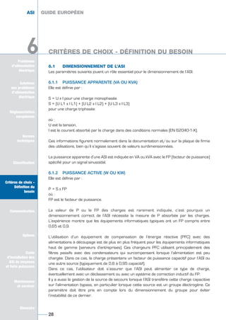 Solutions
aux problèmes
d’alimentation
électrique
Réglementation
européenne
Normes
techniques
Classification
Critères de choix -
Définition du
besoin
Communication
Options
Guide
d’installation des
ASI de moyenne
et forte puissance
Maintenance
et services
Glossaire
Problèmes
d’alimentation
électrique
6
6.1 DIMENSIONNEMENT DE L’ASI
Les paramètres suivants jouent un rôle essentiel pour le dimensionnement de l’ASI.
6.1.1 PUISSANCE APPARENTE (VA OU KVA)
Elle est définie par :
S = U x I pour une charge monophasée
S = (U L1 x I L1) + (U L2 x I L2) + (U L3 x I L3)
pour une charge triphasée
où :
U est la tension,
I est le courant absorbé par la charge dans des conditions normales (EN 62040-1-X).
Ces informations figurent normalement dans la documentation et/ou sur la plaque de firme
des utilisations, bien qu’il s’agisse souvent de valeurs surdimensionnées.
La puissance apparente d’une ASI est indiquée en VA ou kVA avec le FP (facteur de puissance)
spécifié pour un signal sinusoïdal.
6.1.2 PUISSANCE ACTIVE (W OU KW)
Elle est définie par :
P = S x FP
où :
FP est le facteur de puissance.
La valeur de P ou le FP des charges est rarement indiquée, c’est pourquoi un
dimensionnement correct de l’ASI nécessite la mesure de P absorbée par les charges.
L’expérience montre que les équipements informatiques typiques ont un FP compris entre
0,65 et 0,9.
L’utilisation d’un équipement de compensation de l’énergie réactive (PFC) avec des
alimentations à découpage est de plus en plus fréquent pour les équipements informatiques
haut de gamme (serveurs d’entreprises). Ces chargeurs PFC utilisent principalement des
filtres passifs avec des condensateurs qui surcompensent lorsque l’alimentation est peu
chargée. Dans ce cas, la charge présentera un facteur de puissance capacitif pour l’ASI ou
une autre source (typiquement de 0,8 à 0,95 capacitif).
Dans ce cas, l’utilisateur doit s’assurer que l’ASI peut alimenter ce type de charge,
éventuellement avec un déclassement ou avec un système de correction inductif du FP.
Il y a aussi la gestion de la source de secours lorsque l’ASI transfère cette charge capacitive
sur l’alimentation bypass, en particulier lorsque cette source est un groupe électrogène. Ce
paramètre doit être pris en compte lors du dimensionnement du groupe pour éviter
l’instabilité de ce dernier.
GUIDE EUROPÉEN
CRITÈRES DE CHOIX - DÉFINITION DU BESOIN
28
ASI GUIDE EUROPÉEN
Solutions
aux problèmes
d’alimentation
électrique
Normes
techniques
Classification
Critères de choix -
Définition du
besoin
Communication
Options
Guide
d’installation des
ASI de moyenne
et forte puissance
Maintenance
et services
Glossaire
6
GUIDE UPS ING_FR 28/11/08 10:22 Page 28
 