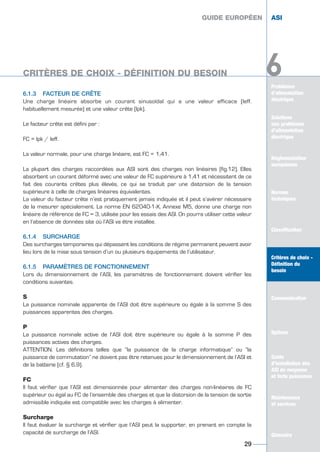 Problèmes
d’alimentation
électrique
Solutions
aux problèmes
d’alimentation
électrique
Réglementation
européenne
Normes
techniques
Classification
Critères de choix -
Définition du
besoin
Communication
Options
Guide
d’installation des
ASI de moyenne
et forte puissance
Maintenance
et services
Glossaire
6
6.1.3 FACTEUR DE CRÊTE
Une charge linéaire absorbe un courant sinusoïdal qui a une valeur efficace (Ieff.
habituellement mesurée) et une valeur crête (Ipk).
Le facteur crête est défini par :
FC = lpk / Ieff.
La valeur normale, pour une charge linéaire, est FC = 1,41.
La plupart des charges raccordées aux ASI sont des charges non linéaires (fig.12). Elles
absorbent un courant déformé avec une valeur de FC supérieure à 1,41 et nécessitent de ce
fait des courants crêtes plus élevés, ce qui se traduit par une distorsion de la tension
supérieure à celle de charges linéaires équivalentes.
La valeur du facteur crête n’est pratiquement jamais indiquée et il peut s’avérer nécessaire
de la mesurer spécialement. La norme EN 62040-1-X, Annexe M5, donne une charge non
linéaire de référence de FC = 3, utilisée pour les essais des ASI. On pourra utiliser cette valeur
en l’absence de données site où l’ASI va être installée.
6.1.4 SURCHARGE
Des surcharges temporaires qui dépassent les conditions de régime permanent peuvent avoir
lieu lors de la mise sous tension d’un ou plusieurs équipements de l’utilisateur.
6.1.5 PARAMÈTRES DE FONCTIONNEMENT
Lors du dimensionnement de l’ASI, les paramètres de fonctionnement doivent vérifier les
conditions suivantes.
S
La puissance nominale apparente de l’ASI doit être supérieure ou égale à la somme S des
puissances apparentes des charges.
P
La puissance nominale active de l’ASI doit être supérieure ou égale à la somme P des
puissances actives des charges.
ATTENTION. Les définitions telles que “la puissance de la charge informatique” ou “la
puissance de commutation” ne doivent pas être retenues pour le dimensionnement de l’ASI et
de la batterie (cf. § 6.9).
FC
Il faut vérifier que l’ASI est dimensionnée pour alimenter des charges non-linéaires de FC
supérieur ou égal au FC de l’ensemble des charges et que la distorsion de la tension de sortie
admissible indiquée est compatible avec les charges à alimenter.
Surcharge
Il faut évaluer la surcharge et vérifier que l’ASI peut la supporter, en prenant en compte la
capacité de surcharge de l’ASI.
GUIDE EUROPÉEN ASI
CRITÈRES DE CHOIX - DÉFINITION DU BESOIN
29
GUIDE EUROPÉEN ASI
Solutions
aux problèmes
d’alimentation
électrique
Réglementation
européenne
Normes
techniques
Classification
Critères de choix -
Définition du
besoin
Communication
Options
Guide
d’installation des
ASI de moyenne
et forte puissance
Maintenance
et services
Glossaire
6
GUIDE UPS ING_FR 28/11/08 10:22 Page 29
 