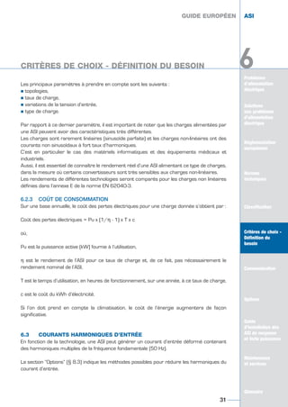 Les principaux paramètres à prendre en compte sont les suivants :
½ topologies,
½ taux de charge,
½ variations de la tension d’entrée,
½ type de charge.
Par rapport à ce dernier paramètre, il est important de noter que les charges alimentées par
une ASI peuvent avoir des caractéristiques très différentes.
Les charges sont rarement linéaires (sinusoïde parfaite) et les charges non-linéaires ont des
courants non sinusoïdaux à fort taux d’harmoniques.
C’est en particulier le cas des matériels informatiques et des équipements médicaux et
industriels.
Aussi, il est essentiel de connaître le rendement réel d’une ASI alimentant ce type de charges,
dans la mesure où certains convertisseurs sont très sensibles aux charges non-linéaires.
Les rendements de différentes technologies seront comparés pour les charges non linéaires
définies dans l’annexe E de la norme EN 62040-3.
6.2.3 COÛT DE CONSOMMATION
Sur une base annuelle, le coût des pertes électriques pour une charge donnée s’obtient par :
Coût des pertes électriques = Pu x (1/η - 1) x T x c
où,
Pu est la puissance active (kW) fournie à l’utilisation,
η est le rendement de l‘ASI pour ce taux de charge et, de ce fait, pas nécessairement le
rendement nominal de l’ASI,
T est le temps d’utilisation, en heures de fonctionnement, sur une année, à ce taux de charge,
c est le coût du kWh d’électricité.
Si l’on doit prend en compte la climatisation, le coût de l’énergie augmentera de façon
significative.
6.3 COURANTS HARMONIQUES D’ENTRÉE
En fonction de la technologie, une ASI peut générer un courant d’entrée déformé contenant
des harmoniques multiples de la fréquence fondamentale (50 Hz).
La section “Options” (§ 8.3) indique les méthodes possibles pour réduire les harmoniques du
courant d’entrée.
GUIDE EUROPÉEN ASI
31
GUIDE EUROPÉEN ASI
Problèmes
d’alimentation
électrique
Solutions
aux problèmes
d’alimentation
électrique
Réglementation
européenne
Normes
techniques
Classification
Critères de choix -
Définition du
besoin
Communication
Options
Guide
d’installation des
ASI de moyenne
et forte puissance
Maintenance
et services
Glossaire
6CRITÈRES DE CHOIX - DÉFINITION DU BESOIN
Solutions
aux problèmes
d’alimentation
électrique
Normes
techniques
Classification
Critères de choix -
Définition du
besoin
Communication
Options
Guide
d’installation des
ASI de moyenne
et forte puissance
Maintenance
et services
Glossaire
6
GUIDE UPS ING_FR 28/11/08 10:22 Page 31
 
