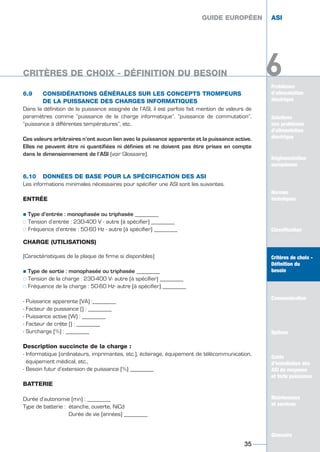 6.9 CONSIDÉRATIONS GÉNÉRALES SUR LES CONCEPTS TROMPEURS
DE LA PUISSANCE DES CHARGES INFORMATIQUES
Dans la définition de la puissance assignée de l’ASI, il est parfois fait mention de valeurs de
paramètres comme “puissance de la charge informatique”, “puissance de commutation”,
“puissance à différentes températures”, etc.
Ces valeurs arbitraires n’ont aucun lien avec la puissance apparente et la puissance active.
Elles ne peuvent être ni quantifiées ni définies et ne doivent pas être prises en compte
dans le dimensionnement de l’ASI (voir Glossaire).
6.10 DONNÉES DE BASE POUR LA SPÉCIFICATION DES ASI
Les informations minimales nécessaires pour spécifier une ASI sont les suivantes.
ENTRÉE
½ Type d’entrée : monophasée ou triphasée ________
½½ Tension d’entrée : 230-400 V - autre (à spécifier) ________
½½ Fréquence d’entrée : 50-60 Hz - autre (à spécifier) ________
CHARGE (UTILISATIONS)
(Caractéristiques de la plaque de firme si disponibles)
½ Type de sortie : monophasée ou triphasée ________
½½ Tension de la charge : 230-400 V- autre (à spécifier) ________
½½ Fréquence de la charge : 50-60 Hz- autre (à spécifier) ________
- Puissance apparente (VA) :________
- Facteur de puissance () : ________
- Puissance active (W) : ________
- Facteur de crête () : ________
- Surcharge (%) : ________
Description succincte de la charge :
- Informatique (ordinateurs, imprimantes, etc.), éclairage, équipement de télécommunication,
équipement médical, etc.,
- Besoin futur d’extension de puissance (%) ________
BATTERIE
Durée d’autonomie (mn) : ________
Type de batterie : étanche, ouverte, NiCd
Durée de vie (années) ________
GUIDE EUROPÉEN ASI
35
GUIDE EUROPÉEN ASI
Problèmes
d’alimentation
électrique
Solutions
aux problèmes
d’alimentation
électrique
Réglementation
européenne
Normes
techniques
Classification
Critères de choix -
Définition du
besoin
Communication
Options
Guide
d’installation des
ASI de moyenne
et forte puissance
Maintenance
et services
Glossaire
6CRITÈRES DE CHOIX - DÉFINITION DU BESOIN
Solutions
aux problèmes
d’alimentation
électrique
Normes
techniques
Classification
Critères de choix -
Définition du
besoin
Communication
Options
Guide
d’installation des
ASI de moyenne
et forte puissance
Maintenance
et services
Glossaire
6
GUIDE UPS ING_FR 28/11/08 10:22 Page 35
 