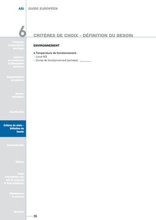 Solutions
aux problèmes
d’alimentation
électrique
Réglementation
européenne
Normes
techniques
Classification
Critères de choix -
Définition du
besoin
Communication
Options
Guide
d’installation des
ASI de moyenne
et forte puissance
Maintenance
et services
Glossaire
Problèmes
d’alimentation
électrique
ENVIRONNEMENT
½ Température de fonctionnement :
½½ Local ASI
½½ Durée de fonctionnement (années) : ________
GUIDE EUROPÉEN
36
ASI GUIDE EUROPÉEN
Solutions
aux problèmes
d’alimentation
électrique
Normes
techniques
Classification
Critères de choix -
Définition du
besoin
Communication
Options
Guide
d’installation des
ASI de moyenne
et forte puissance
Maintenance
et services
Glossaire
6 CRITÈRES DE CHOIX - DÉFINITION DU BESOIN6
GUIDE UPS ING_FR 28/11/08 10:22 Page 36
 