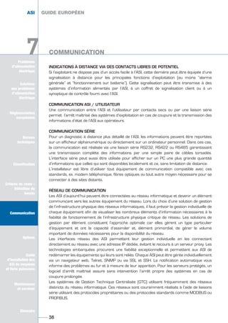 Solutions
aux problèmes
d’alimentation
électrique
Réglementation
européenne
Normes
techniques
Classification
Critères de choix -
Définition du
besoin
Communication
Options
Guide
d’installation des
ASI de moyenne
et forte puissance
Maintenance
et services
Glossaire
Problèmes
d’alimentation
électrique
7
INDICATIONS À DISTANCE VIA DES CONTACTS LIBRES DE POTENTIEL
Si l’exploitant ne dispose pas d’un accès facile à l’ASI, cette dernière peut être équipée d’une
signalisation à distance pour les principales fonctions d’exploitation (au moins ”alarme
générale” et “fonctionnement sur batterie”). Cette signalisation peut être transmise à des
systèmes d’information alimentés par l’ASI, à un coffret de signalisation client ou à un
synoptique de contrôle fourni avec l’ASI.
COMMUNICATION ASI / UTILISATEUR
Une communication entre l’ASI et l’utilisateur par contacts secs ou par une liaison série
permet l’arrêt maîtrisé des systèmes d’exploitation en cas de coupure et la transmission des
informations d’état de l’ASI aux opérateurs.
COMMUNICATION SÉRIE
Pour un diagnostic à distance plus détaillé de l’ASI, les informations peuvent être reportées
sur un afficheur alphanumérique ou directement sur un ordinateur personnel. Dans ces cas,
la communication est réalisée via une liaison série RS232, RS422 ou RS485 garantissant
une transmission complète des informations par une simple paire de câbles torsadés.
L’interface série peut aussi être utilisée pour afficher sur un PC une plus grande quantité
d’informations que celles qui sont disponibles localement et ce, sans limitation de distance.
L’installateur est libre d’utiliser tout équipement de communication compatible avec ces
standards, ex. modem téléphonique, fibres optiques ou tout autre moyen nécessaire pour se
connecter à des sites distants.
RÉSEAU DE COMMUNICATION
Les ASI d’aujourd’hui peuvent être connectées au réseau informatique et devenir un élément
communicant vers les autres équipement du réseau. Lors du choix d’une solution de gestion
de l’infrastructure physique des réseaux informatiques, il faut prévoir la gestion individuelle de
chaque équipement afin de visualiser les nombreux éléments d’information nécessaires à la
fiabilité de fonctionnement de l’infrastructure physique critique de réseau. Les solutions de
gestion par élément constituent l’approche optimale car elles gèrent un type particulier
d’équipement et ont la capacité d’assimiler et, élément primordial, de gérer le volume
important de données nécessaires pour la disponibilité du réseau.
Les interfaces réseau des ASI permettent leur gestion individuelle en les connectant
directement au réseau avec une adresse IP dédiée, évitant le recours à un serveur proxy. Les
technologies embarquées procurent une fiabilité exceptionnelle et permettent aux ASI de
redémarrer les équipements qui leurs sont reliés. Chaque ASI peut être gérée individuellement
via un navigateur web, Telnet, SNMP ou via SSL et SSH. La notification automatique vous
informe des problèmes au fur et à mesure de leur apparition. Pour les serveurs protégés, un
logiciel d’arrêt maîtrisé assure sans intervention l’arrêt propre des systèmes en cas de
coupure prolongée.
Les systèmes de Gestion Technique Centralisée (GTC) utilisent fréquemment des réseaux
distincts du réseau informatique. Ces réseaux sont couramment réalisés à l’aide de liaisons
série utilisant des protocoles propriétaires ou des protocoles standards comme MODBUS ou
PROFIBUS.
GUIDE EUROPÉEN
COMMUNICATION
38
Solutions
aux problèmes
d’alimentation
électrique
Normes
techniques
Classification
Critères de choix -
Définition du
besoin
Communication
Options
Guide
d’installation des
ASI de moyenne
et forte puissance
Maintenance
et services
Glossaire
7
ASI GUIDE EUROPÉEN
COMMUNICATION
GUIDE UPS ING_FR 28/11/08 10:22 Page 38
 