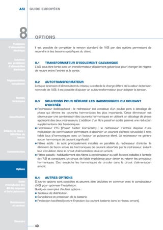 Solutions
aux problèmes
d’alimentation
électrique
Réglementation
européenne
Normes
techniques
Classification
Critères de choix -
Définition du
besoin
Communication
Options
Guide
d’installation des
ASI de moyenne
et forte puissance
Maintenance
et services
Glossaire
Problèmes
d’alimentation
électrique
8
Il est possible de compléter la version standard de l’ASI par des options permettant de
répondre à des besoins spécifiques du client.
8.1 TRANSFORMATEUR D’ISOLEMENT GALVANIQUE
L’ASI peut être livrée avec un transformateur d’isolement galvanique pour changer de régime
de neutre entre l’entrée et la sortie.
8.2 AUTOTRANSFORMATEUR
Lorsque la tension d’alimentation du réseau ou celle de la charge diffère de la valeur de tension
nominale de l’ASI, il est possible d’ajouter un autotransformateur pour adapter la tension.
8.3 SOLUTIONS POUR RÉDUIRE LES HARMONIQUES DU COURANT
D’ENTRÉE
½ Redresseur dodécaphasé : le redresseur est constitué d’un double pont à décalage de
phase qui élimine les courants harmoniques les plus importants. Cette élimination est
obtenue par une combinaison des courants harmoniques en utilisant un décalage de phase
approprié des deux redresseurs. L’addition d’un filtre passif en sortie permet une réduction
supplémentaire des harmoniques.
½ Redresseur PFC (Power Factor Correction) : le redresseur d’entrée dispose d’une
modulation de commutation permettant d’absorber un courant d’entrée sinusoïdal à très
faible taux d’harmoniques avec un facteur de puissance élevé. Le redresseur ne génère
aucun harmonique de courant significatif.
½ Filtres actifs : ils sont principalement installés en parallèle du redresseur d’entrée. Ils
éliminent de façon active les harmoniques de courant absorbés par le redresseur, évitant
leur circulation dans le circuit d’alimentation situé en amont.
½ Filtres passifs : habituellement des filtres à condensateur ou self. Ils sont installés à l’entrée
de l’ASI et constituent un circuit de faible impédance pour dévier et retenir les principaux
harmoniques. Ceci empêche les harmoniques de circuler dans le circuit d’alimentation
amont.
8.4 AUTRES OPTIONS
D’autres options sont possibles et peuvent être décidées en commun avec le constructeur
d’ASI pour optimiser l’installation.
Quelques exemples d’autres options :
½ Tableaux de distribution.
½ Surveillance et protection de la batterie.
½ Protection backfeed (contre l’injection du courant batterie dans le réseau amont).
GUIDE EUROPÉEN
OPTIONS
40
Solutions
aux problèmes
d’alimentation
électrique
Normes
techniques
Classification
Critères de choix -
Définition du
besoin
Communication
Options
Guide
d’installation des
ASI de moyenne
et forte puissance
Maintenance
et services
Glossaire
8
ASI GUIDE EUROPÉEN
OPTIONS
GUIDE UPS ING_FR 28/11/08 10:22 Page 40
 