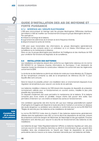 Solutions
aux problèmes
d’alimentation
électrique
Réglementation
européenne
Normes
techniques
Classification
Critères de choix -
Définition du
besoin
Communication
Options
Guide
d’installation des
ASI de moyenne
et forte puissance
Maintenance
et services
Glossaire
Problèmes
d’alimentation
électrique
9
9.7.4 INTERFACE ASI / GROUPE ÉLECTROGÈNE
L’ASI peut communiquer et interagir avec les groupes électrogènes. Différentes interfaces
permettent à l’ASI de modifier son fonctionnement lorsque le groupe électrogène démarre.
Par exemple en :
½ inhibant la recharge de la batterie,
½ augmentant les tolérances de la tension et de la fréquence d’entrée,
½ désynchronisant la sortie de l’entrée.
L’ASI peut aussi transmettre des informations du groupe électrogène (généralement
disponibles via des contacts secs) à un ordinateur ou à un réseau informatique pour la
surveillance ou la maintenance à distance.
Dans ce cas, le groupe électrogène peut bénéficier de l’intelligence et des interfaces de l’ASI
pour améliorer les fonctions de diagnostic et de surveillance.
9.8 INSTALLATION DES BATTERIES
Les installations de batteries doivent être conforme aux règlements nationaux et à la norme
CEI 62040-1-X, en l’absence d’autres informations du fournisseur. Il est nécessaire de
respecter toutes les directives du constructeur relatives à la conformité avec les règlements
concernant la CEM.
La durée de vie des batteries au plomb est réduite de moitié pour toute élévation de 10 degrés
de leur température ambiante au delà de la température de référence 20/25 °C pour
laquelle elles sont conçues.
Dans la mesure du possible, prévoir une installation dans un environnement disposant d’une
régulation de température pour assurer une durée de vie optimale.
Les batteries installées à distance de l’ASI doivent être équipées de dispositifs de protection
correctement calibrés pour un fonctionnement en courant continu, installés le plus près
possible des raccordements.
Un dispositif d’isolement doit aussi permettre la maintenance de la batterie. Si la batterie
comporte plus d’une chaîne en parallèle, chaque chaîne doit pouvoir être isolée. Ceci
permettra d’intervenir sur une chaîne en laissant les autres en fonctionnement.
Une ventilation appropriée doit être fournie afin que tout mélange potentiellement explosif
d’hydrogène et d’oxygène soit dispersé en toute sécurité et maintenu à une teneur en dessous
des seuils dangereux. La ventilation sera calculée en conformité avec la norme EN 50272-2
“Règles de sécurité pour les batteries et les installations de batteries”.
La norme EN 50272-2 traite dans le chapitre 2 des batteries stationnaires généralement
utilisées dans les applications avec ASI. La norme décrit les dispositions de sécurité, incluant
les protections contre les dangers de l’électricité, de l’électrolyte et des gaz explosifs. D’autres
dispositions sont décrites pour assurer la sécurité de fonctionnement des batteries et des
installations
Les batteries de type “Valve Regulated batteries” (VRLA), ou batteries régulées par valve, plus
connues sous le nom de batteries étanches au plomb à recombinaison de gaz, peuvent être
installées dans des emplacements ne faisant pas l’objet de dispositions de sécurité
particulières dans la mesure ou le niveau d’aération demandé pour ces batteries est faible.
GUIDE EUROPÉEN
44
Solutions
aux problèmes
d’alimentation
électrique
Normes
techniques
Classification
Critères de choix -
Définition du
besoin
Communication
Options
Guide
d’installation des
ASI de moyenne
et forte puissance
Maintenance
et services
Glossaire
9
ASI GUIDE EUROPÉEN
GUIDE D’INSTALLATION DES ASI DE MOYENNE ET
FORTE PUISSANCE
GUIDE D’INSTALLATION DES ASI DE MOYENNE ET
FORTE PUISSANCE
GUIDE UPS ING_FR 28/11/08 10:22 Page 44
 