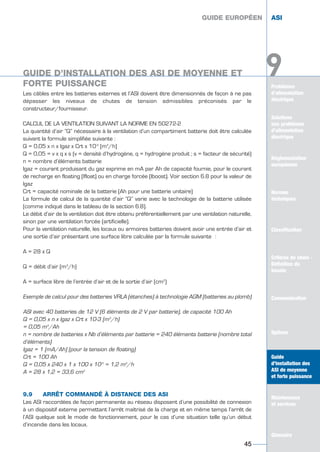 Problèmes
d’alimentation
électrique
Solutions
aux problèmes
d’alimentation
électrique
Réglementation
européenne
Normes
techniques
Classification
Critères de choix -
Définition du
besoin
Communication
Options
Guide
d’installation des
ASI de moyenne
et forte puissance
Maintenance
et services
Glossaire
9
Les câbles entre les batteries externes et l’ASI doivent être dimensionnés de façon à ne pas
dépasser les niveaux de chutes de tension admissibles préconisés par le
constructeur/fournisseur.
CALCUL DE LA VENTILATION SUIVANT LA NORME EN 50272-2
La quantité d’air “Q” nécessaire à la ventilation d’un compartiment batterie doit être calculée
suivant la formule simplifiée suivante :
Q = 0,05 x n x Igaz x Crt x 10-3
(m3
/h)
Q = 0,05 = v x q x s (v = densité d’hydrogène, q = hydrogène produit ; s = facteur de sécurité)
n = nombre d’éléments batterie
Igaz = courant produisant du gaz exprime en mA par Ah de capacité fournie, pour le courant
de recharge en floating (Ifloat) ou en charge forcée (Iboost). Voir section 6.8 pour la valeur de
Igaz
Crt = capacité nominale de la batterie (Ah pour une batterie unitaire)
La formule de calcul de la quantité d’air “Q” varie avec la technologie de la batterie utilisée
(comme indiqué dans le tableau de la section 6.8).
Le débit d’air de la ventilation doit être obtenu préférentiellement par une ventilation naturelle,
sinon par une ventilation forcée (artificielle).
Pour la ventilation naturelle, les locaux ou armoires batteries doivent avoir une entrée d’air et
une sortie d’air présentant une surface libre calculée par la formule suivante :
A = 28 x Q
Q = débit d’air (m3
/h)
A = surface libre de l’entrée d’air et de la sortie d’air (cm2
)
Exemple de calcul pour des batteries VRLA (étanches) à technologie AGM (batteries au plomb)
ASI avec 40 batteries de 12 V (6 éléments de 2 V par batterie), de capacité 100 Ah
Q = 0,05 x n x Igaz x Crt x 10-3 (m3
/h)
= 0,05 m3
/Ah
n = nombre de batteries x Nb d’éléments par batterie = 240 éléments batterie (nombre total
d’éléments)
Igaz = 1 (mA/Ah) (pour la tension de floating)
Crt = 100 Ah
Q = 0,05 x 240 x 1 x 100 x 10-3
= 1,2 m3
/h
A = 28 x 1,2 = 33,6 cm2
9.9 ARRÊT COMMANDÉ À DISTANCE DES ASI
Les ASI raccordées de façon permanente au réseau disposent d’une possibilité de connexion
à un dispositif externe permettant l’arrêt maîtrisé de la charge et en même temps l’arrêt de
l’ASI quelque soit le mode de fonctionnement, pour le cas d’une situation telle qu’un début
d’incendie dans les locaux.
GUIDE EUROPÉEN ASI
45
Solutions
aux problèmes
d’alimentation
électrique
Normes
techniques
Classification
Critères de choix -
Définition du
besoin
Communication
Options
Guide
d’installation des
ASI de moyenne
et forte puissance
Maintenance
et services
Glossaire
GUIDE EUROPÉEN ASI
GUIDE D’INSTALLATION DES ASI DE MOYENNE ET
FORTE PUISSANCE
GUIDE D’INSTALLATION DES ASI DE MOYENNE ET
FORTE PUISSANCE
GUIDE UPS ING_FR 28/11/08 10:22 Page 45
 