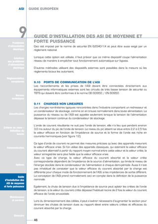 Ceci est imposé par la norme de sécurité EN 62040-1-X et peut être aussi exigé par un
règlement national.
Lorsque cette option est utilisée, il faut prévoir que ce même dispositif coupe l’alimentation
réseau de manière à empêcher tout fonctionnement automatique sur bypass.
D’autres méthodes utilisant des dispositifs externes sont possibles dans la mesure où les
règlements locaux les autorisent.
9.10 PORTS DE COMMUNICATION DE L’ASI
Les raccordements et les prises de l’ASI devant être connectées directement aux
équipements informatiques externes sont les circuits de très basse tension de sécurité ou
TBTS qui doivent être conformes à la norme CEI 60950 / EN 60950.
9.11 CHARGES NON LINEAIRES
Les charges non-linéaires typiques rencontrées dans l’industrie comportent un redresseur et
un condensateur de stockage, comme on en trouve normalement dans toute alimentation. La
puissance du réseau ou de l’ASI est appelée seulement lorsque la tension de l’alimentation
dépasse la tension continue du condensateur de stockage.
L’onde de courant résultante ne suit pas l’onde de tension, elle n’a lieu que pendant environ
3,0 ms autour du pic de l’onde de tension. Le niveau du pic atteint se situe entre 2,2 à 2,5 fois
la valeur efficace en fonction de l’impédance de source et la forme de l’onde est riche en
courants harmoniques (voir figure 12).
Ce type d’onde de courant ne permet des mesures précises qu’avec des appareils mesurant
la valeur efficace vraie. Si l’on utilise des appareils classiques, qui estiment la valeur efficace
du courant alternatif à partir du rapport moyen normal entre cette valeur et la valeur crête, la
valeur enregistrée sera plus faible que la valeur efficace vraie.
Avec ce type de charge, la valeur efficace du courant absorbé et la valeur crête
correspondante dépendent de l’impédance de la source d’alimentation, qui limite le niveau de
l’énergie stockée dans le condensateur de l’alimentation à chaque demi-période. Aussi il n’est
pas inhabituel de constater que la valeur efficace du courant absorbé par la charge est
différente pour chaque mode de fonctionnement de l’ASI, si les impédances de sortie diffèrent.
La conception de l’ASI prend normalement ceci en compte dans la définition de la puissance
nominale.
Egalement, la chute de tension due à l’impédance de source peut aplatir les crêtes de l’onde
de tension, si la valeur du courant crête dépasse l’habituel racine de 2 fois la valeur du courant
efficace de l’onde sinusoïdale.
Lors du dimensionnement des câbles, il peut s’avérer nécessaire d’augmenter la section pour
diminuer les chutes de tension dues au rapport élevé entre valeurs crêtes et efficaces du
courant absorbé par la charge.
GUIDE EUROPÉEN
46
Solutions
aux problèmes
d’alimentation
électrique
Réglementation
européenne
Normes
techniques
Classification
Critères de choix -
Définition du
besoin
Communication
Options
Guide
d’installation des
ASI de moyenne
et forte puissance
Maintenance
et services
Glossaire
Problèmes
d’alimentation
électrique
9
ASI GUIDE EUROPÉEN
GUIDE D’INSTALLATION DES ASI DE MOYENNE ET
FORTE PUISSANCE
Solutions
aux problèmes
d’alimentation
électrique
Normes
techniques
Classification
Critères de choix -
Définition du
besoin
Communication
Options
Guide
d’installation des
ASI de moyenne
et forte puissance
Maintenance
et services
Glossaire
9 GUIDE D’INSTALLATION DES ASI DE MOYENNE ET
FORTE PUISSANCE
GUIDE UPS ING_FR 28/11/08 10:22 Page 46
 