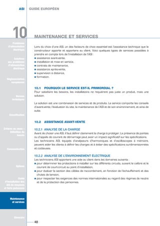 Problèmes
d’alimentation
électrique
10
Lors du choix d’une ASI, un des facteurs de choix essentiel est l’assistance technique que le
constructeur apporte et apportera au client. Voici quelques types de services possibles à
prendre en compte lors de l’installation de l’ASI :
½ assistance avant-vente,
½ installation et mise en service,
½ contrats de maintenance,
½ assistance après-vente,
½ supervision à distance,
½ formation.
10.1 POURQUOI LE SERVICE EST-IL PRIMORDIAL ?
Pour satisfaire les besoins, les installations ne requièrent pas juste un produit, mais une
solution.
La solution est une combinaison de services et de produits. Le service comporte les conseils
d’avant-vente, l’évaluation du site, la maintenance de l’ASI et de son environnement, et ainsi de
suite.
10.2 ASSISTANCE AVANT-VENTE
10.2.1 ANALYSE DE LA CHARGE
Avant de choisir une ASI, il faut définir clairement la charge à protéger. La présence de pointes
ou d’appels de courant de démarrage peut avoir un impact significatif sur les spécifications.
Les techniciens ASI, équipés d’analyseurs d’harmoniques et d’oscilloscopes à mémoire,
peuvent aider les clients à définir les charges et à éviter des spécifications surdimensionnées
et coûteuses.
10.2.2 ANALYSE DE L’ENVIRONNEMENT ÉLECTRIQUE
Les techniciens ASI apportent une aide au client dans les domaines suivants :
½ pour déterminer les protections à installer sur les différents circuits, suivant le calibre et le
courant de court-circuit au point d’installation,
½ pour évaluer la section des câbles de raccordement, en fonction de l’échauffement et des
chutes de tension,
½ pour respecter les exigences des normes internationales au regard des régimes de neutre
et de la protection des personnes.
GUIDE EUROPÉEN
MAINTENANCE ET SERVICES
48
10
ASI GUIDE EUROPÉEN
MAINTENANCE ET SERVICES
Solutions
aux problèmes
d’alimentation
électrique
Réglementation
européenne
Normes
techniques
Classification
Critères de choix -
Définition du
besoin
Communication
Options
Guide
d’installation des
ASI de moyenne
et forte puissance
Maintenance
et services
Glossaire
Solutions
aux problèmes
d’alimentation
électrique
Normes
techniques
Classification
Critères de choix -
Définition du
besoin
Communication
Options
Guide
d’installation des
ASI de moyenne
et forte puissance
Maintenance
et services
Glossaire
GUIDE UPS ING_FR 28/11/08 10:22 Page 48
 
