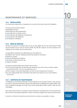 Problèmes
d’alimentation
électrique
10
10.3 INSTALLATION
Les techniciens apportent une assistance en examinant les points clés de l’installation.
Les points clés sont les suivants :
½ possibilités d’accès,
½ déchargement des équipements,
½ raccordement au réseau amont,
½ raccordement des tableaux de distribution,
½ raccordement des batteries,
½ climatisation/ventilation.
10.4 MISE EN SERVICE
De façon à s’assurer du respect des normes et des règles de l’art, les constructeurs d’ASI
recommandent que la mise en service initiale des ASI de moyenne et forte puissance soit
réalisée par leur propre service après-vente.
Les opérations suivantes sont effectuées par des ingénieurs :
½ validation des mesures réalisées pendant les essais en production,
½ essais en charge,
½ test de décharge de la batterie,
½ formation du personnel sur site,
½ rapport d’activité.
Les points suivants doivent être vérifiés avec le client :
½ si l’arrêt des traitements de données est nécessaire lors de la mise en service initiale,
quand faut-il le faire ? Le soir, les week-ends, etc. ?
½ si les charges ne sont pas disponibles, qui fournira les charges pour les tests ?
½ qui sera responsable de la coordination des divers fournisseurs et/ou sous-traitants
concernés ?
10.5 CONTRATS DE MAINTENANCE
L’installation d’une ASI est justifiée par le fait qu’elle fournit une énergie “propre“, sans coupure
de courant. Cela est d’autant plus utile que les applications protégées sont jugées vitales. Il est
donc essentiel d’envisager les coûts d’une panne éventuelle de l’ASI, même si elle est très
improbable.
Pour cela, il faut prendre en compte le coût de réparation de l’équipement, mais aussi les frais
liés à l’arrêt, durant lequel l’application critique n’est pas protégée, voire pas du tout alimentée.
Le but d’un contrat de maintenance est de diminuer autant que possible ce risque.
GUIDE EUROPÉEN ASI
MAINTENANCE ET SERVICES
49
10
GUIDE EUROPÉEN ASI
MAINTENANCE ET SERVICES
Solutions
aux problèmes
d’alimentation
électrique
Réglementation
européenne
Normes
techniques
Classification
Critères de choix -
Définition du
besoin
Communication
Options
Guide
d’installation des
ASI de moyenne
et forte puissance
Maintenance
et services
Glossaire
Solutions
aux problèmes
d’alimentation
électrique
Normes
techniques
Classification
Critères de choix -
Définition du
besoin
Communication
Options
Guide
d’installation des
ASI de moyenne
et forte puissance
Maintenance
et services
Glossaire
GUIDE UPS ING_FR 28/11/08 10:22 Page 49
 