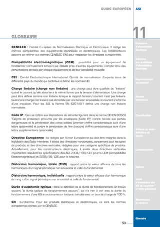 Problèmes
d’alimentation
électrique
CENELEC : Comité Européen de Normalisation Electrique et Electronique. Il rédige les
normes européennes des équipements électriques et électroniques. Les constructeurs
peuvent se référer aux normes CENELEC (EN) pour respecter les directives européennes.
Compatibilité électromagnétique (CEM) : possibilité pour un équipement de
fonctionner normalement lorsqu’il est installé près d’autres équipements, compte tenu des
perturbations émises par chaque équipement et de leur sensibilité mutuelle.
CEI : Comité Electrotechnique International. Comité de normalisation d’experts issus de
différents pays du monde qui contribue à définir les normes CEI.
Charge linéaire (charge non linéaire) : une charge peut être qualifiée de “linéaire”
quand le courant qu’elle absorbe a la même forme que la tension d’alimentation. Une charge
peut être définie comme non linéaire lorsque le rapport tension/courant n’est pas linéaire.
Quand une charge non linéaire est alimentée par une tension sinusoïdale, le courant a la forme
d’une impulsion. Pour les ASI, la Norme EN 620140-1 définit une charge non linéaire
normalisée.
Code IP : Ceci se réfère aux dispositions de sécurité figurant dans la norme CEI EN 60529
“Degrés de protection procurés par les enveloppes (Code IP)” contre l’accès aux parties
dangereuses et la pénétration des corps solides (premier chiffre caractéristique suivi d’une
lettre optionnelle) et contre la pénétration de l’eau (second chiffre caractéristique suivi d’une
lettre supplémentaire optionnelle).
Directive Européenne : loi rédigée par l’Union Européenne qui doit être intégrée dans la
législation des États membres. Il existe des directives horizontales, concernant tous les types
de produits, et des directives verticales, rédigées pour une catégorie spécifique de produits.
Actuellement, pour les constructeurs électriques, il existe deux directives verticales
importantes stipulant les spécifications des ASI, 2004/108/CEE pour la CEM (Compatibilité
Electromagnétique) et 2006/95/CEE pour la sécurité.
Distorsion harmonique, totale (THD) : rapport entre la valeur efficace de tous les
harmoniques d’un signal périodique non sinusoïdal et celle du fondamental.
Distorsion harmonique, individuelle : rapport entre la valeur efficace d’un harmonique
de rang n d’un signal périodique non sinusoïdal et celle du fondamental.
Durée d’autonomie typique : dans la définition de la durée de fonctionnement, on trouve
souvent “la durée typique de fonctionnement secouru”, qui n’a rien à voir avec la durée du
fonctionnement d’une ASI en autonomie sur batterie, calculée avec un taux de charge de 100 %.
EN : EuroNorme. Pour les produits électriques et électroniques, ce sont les normes
européennes écrites par le CENELEC.
GUIDE EUROPÉEN ASI
53
11GLOSSAIRE
Solutions
aux problèmes
d’alimentation
électrique
Réglementation
européenne
Normes
techniques
Classification
Critères de choix -
Définition du
besoin
Communication
Options
Guide
d’installation des
ASI de moyenne
et forte puissance
Maintenance
et services
Glossaire
GUIDE EUROPÉEN ASI
11GLOSSAIRE
Solutions
aux problèmes
d’alimentation
électrique
Normes
techniques
Classification
Critères de choix -
Définition du
besoin
Communication
Options
Guide
d’installation des
ASI de moyenne
et forte puissance
Maintenance
et services
Glossaire
GUIDE UPS ING_FR 28/11/08 10:22 Page 53
 
