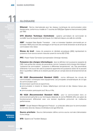 Problèmes
d’alimentation
électrique
Ethernet : Norme internationale pour les réseaux numériques de communication entre
équipements, conforme au modèle en 7 couches de l’OSI (Open Systems Interconnexion) édité
par l’ISO.
GTC (Gestion Technique Centralisée) : système permettant de commander et
surveiller tous les équipements techniques d’un bâtiment depuis une salle de contrôle.
IGBT : Insulated Gate Bipolar Transistor : c’est un transistor bipolaire commandé par un
transistor MOS procurant des avantages en termes de commande de tension et de temps de
commutation très réduit.
Niveau de bruit : niveau de puissance en décibels acoustiques (dBA) représentant la
puissance d’une source sonore mesurée suivant la norme ISO 3746.
PFC : Power Factor Correction (compensation d’énergie réactive).
Puissance des charges informatiques : dans la définition de la puissance assignée de
l’ASI, il est parfois fait mention de paramètres comme “puissance de la charge informatique”,
“puissance de commutation”, “puissance à différentes températures”, etc. Ces paramètres
arbitraires n’ont aucun lien avec la puissance apparente et la puissance active. Ils ne peuvent
être ni quantifiés ni définis et ne doivent pas être pris en compte dans le dimensionnement de
l’ASI.
RS 232C (Recommended Standard 232C) : norme définissant les circuits de
communication numériques entre équipements. Les principales caractéristiques de ce type
de communication sont :
½ transmission synchrone et asynchrone,
½ communication à travers le réseau téléphonique commute et des réseaux locaux peu
étendus
½ communication point-à-point via 2 fils ou 4 fils.
RS 422A (Recommended Standard 422A) : pour la communication dans un
environnement perturbé ou sur de longues distances, la norme RS422A offre une option de
fonctionnement différentiel avec une tension équilibrée procurant de meilleures
performances.
SNMP : Simple Network Management Protocol : un protocole utilisé pour la communication
de données dans les réseaux d’ordinateurs de type Ethernet.
Source prioritaire : Source d’alimentation définie comme source normale d’alimentation
d’une charge.
STS : Système de Transfert Statique.
GUIDE EUROPÉEN
GLOSSAIRE
54
ASI GUIDE EUROPÉEN
GLOSSAIRE11
Solutions
aux problèmes
d’alimentation
électrique
Réglementation
européenne
Normes
techniques
Classification
Critères de choix -
Définition du
besoin
Communication
Options
Guide
d’installation des
ASI de moyenne
et forte puissance
Maintenance
et services
Glossaire
11
Solutions
aux problèmes
d’alimentation
électrique
Normes
techniques
Classification
Critères de choix -
Définition du
besoin
Communication
Options
Guide
d’installation des
ASI de moyenne
et forte puissance
Maintenance
et services
Glossaire
GUIDE UPS ING_FR 28/11/08 10:22 Page 54
 