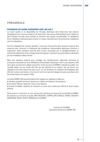 POURQUOI UN GUIDE EUROPÉEN SUR LES ASI ?
La haute qualité et la disponibilité de l’énergie électrique sont désormais des besoins
stratégiques pour tous les secteurs de l’économie. Une panne d’alimentation peut mettre en
péril l’activité normale d’une société et entraîner des pertes considérables. La défaillance
d’une installation électrique peut amener un risque important pour les personnes, exploitants
comme utilisateurs.
Comme l’attestent les “pannes géantes“ survenues récemment dans plusieurs pays et des
coupures plus mineures, la fréquence des problèmes d’alimentation électrique continue à
augmenter. Cette tendance pourrait être encore accentuée par la déréglementation du
marché de l’électricité et les changements climatiques, s’ajoutant aux perturbations générées
par les installations elles-mêmes.
Mais des solutions existent pour protéger les infrastructures, bâtiments tertiaires et
processus industriels de toute défaillance d’alimentation électrique. Parmi ces solutions, l’ASI
est la plus couramment utilisée aujourd’hui. C’est pourquoi le CEMEP a décidé de publier une
nouvelle édition de son Guide des ASI, qui fait autorité en la matière, afin de fournir aux
utilisateurs les informations les plus à jour sur les fonctions et l’évolution technologique des
ASI. Son contenu est fondé sur la mise en commun des technologies les plus avancées entre
les constructeurs européens d’ASI.
Le Guide CEMEP ASI est particulièrement adapté aux utilisateurs désireux :
½ d’évaluer précisément leurs besoins en matière de solutions de puissance,
½ de choisir l’ASI qui répond le mieux à ces besoins,
½ ensuite d’installer, exploiter et maintenir au cours des années leur ASI de la façon la plus
efficace.
Nous tenons à remercier, au nom de tous les membres du groupe de travail ASI du CEMEP,
les experts qui ont écrit ce guide, MM. BEAUDET, CAPPELLARI, CIPOLLA, FINCK, GALBIATI,
MASCAGNI, PIAZZI, RUETH, SINIGALLIA et SUSSET.
Antoine de FLEURIEU
Secrétaire Général du CEMEP ASI
GUIDE EUROPÉEN ASI
PRÉAMBULE
5
GUIDE EUROPÉEN ASI
GUIDE UPS ING_FR 28/11/08 11:23 Page 5
 