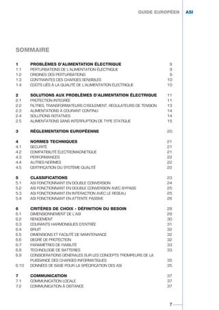 1 PROBLÈMES D’ALIMENTATION ÉLECTRIQUE 9
1.1 PERTURBATIONS DE L’ALIMENTATION ÉLECTRIQUE 9
1.2 ORIGINES DES PERTURBATIONS 9
1.3 CONTRAINTES DES CHARGES SENSIBLES 10
1.4 COÛTS LIÉS À LA QUALITÉ DE L’ALIMENTATION ÉLECTRIQUE 10
2 SOLUTIONS AUX PROBLÈMES D’ALIMENTATION ÉLECTRIQUE 11
2.1 PROTECTION INTEGRÉE 11
2.2 FILTRES, TRANSFORMATEURS D’ISOLEMENT, REGULATEURS DE TENSION 13
2.3 ALIMENTATIONS À COURANT CONTINU 14
2.4 SOLUTIONS ROTATIVES 14
2.5 ALIMENTATIONS SANS INTERRUPTION DE TYPE STATIQUE 15
3 RÉGLEMENTATION EUROPÉENNE 20
4 NORMES TECHNIQUES 21
4.1 SECURITÉ 21
4.2 COMPATIBILITÉ ÉLECTROMAGNETIQUE 21
4.3 PERFORMANCES 22
4.4 AUTRES NORMES 22
4.5 CERTIFICATION DU SYSTÈME QUALITÉ 22
5 CLASSIFICATIONS 23
5.1 ASI FONCTIONNANT EN DOUBLE CONVERSION 24
5.2 ASI FONCTIONNANT EN DOUBLE CONVERSION AVEC BYPASS 25
5.3 ASI FONCTIONNANT EN INTERACTION AVEC LE RESEAU 25
5.4 ASI FONCTIONNANT EN ATTENTE PASSIVE 26
6 CRITÈRES DE CHOIX - DÉFINITION DU BESOIN 28
6.1 DIMENSIONNEMENT DE L’ASI 28
6.2 RENDEMENT 30
6.3 COURANTS HARMONIQUES D’ENTRÉE 31
6.4 BRUIT 32
6.5 DIMENSIONS ET FACILITÉ DE MAINTENANCE 32
6.6 DEGRÉ DE PROTECTION 32
6.7 PARAMÈTRES DE FIABILITÉ 33
6.8 TECHNOLOGIE DE BATTERIES 33
6.9 CONSIDERATIONS GÉNÉRALES SUR LES CONCEPTS TROMPEURS DE LA
PUISSANCE DES CHARGES INFORMATIQUES 35
6.10 DONNÉES DE BASE POUR LA SPÉCIFICATION DES ASI 35
7 COMMUNICATION 37
7.1 COMMUNICATION LOCALE 37
7.2 COMMUNICATION À DISTANCE 37
GUIDE EUROPÉEN ASI
SOMMAIRE
7
GUIDE EUROPÉEN ASI
GUIDE UPS ING_FR 28/11/08 10:22 Page 7
 