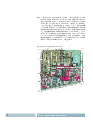 12 Les changements climatiques
›››	 Le « pôle multifonctionnel » de Gatineau : L’aménagement du pôle
multifonctionnel à Gatineau, un secteur d’une superficie d’environ
1 km2
, répond à l’objectif de densifier les espaces stratégiques localisés
le long des principaux axes de transport de ce secteur de l’agglomé-
ration, dont celui du Rapibus (Blais et Langlois, 2004). Le Rapibus sera
un système rapide par bus (SRB) à haut niveau de fréquence, comme
il en existe plusieurs partout dans le monde. Ce système comprendra
un corridor exclusif aux autobus sur une distance de plus de 15 km, du
secteur de Gatineau aux centres-villes du secteur de Hull et d’Ottawa.
Des stationnements incitatifs s’y grefferont tandis qu’une piste cyclable
adjacente permettra aux usagers du transport en commun de combiner
vélo et autobus (Ville de Gatineau, s. d.) (figure 8).
Figure 8 : Pôle multifonctionnel de Gatineau.
Ville de Gatineau
 
