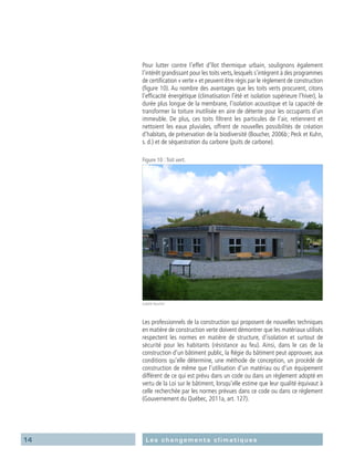 14 Les changements climatiques
Pour lutter contre l’effet d’îlot thermique urbain, soulignons également
l’intérêt grandissant pour les toits verts, lesquels s’intègrent à des programmes
de certification « verte » et peuvent être régis par le règlement de construction
(figure 10). Au nombre des avantages que les toits verts procurent, citons
l’efficacité énergétique (climatisation l’été et isolation supérieure l’hiver), la
durée plus longue de la membrane, l’isolation acoustique et la capacité de
transformer la toiture inutilisée en aire de détente pour les occupants d’un
immeuble. De plus, ces toits filtrent les particules de l’air, retiennent et
nettoient les eaux pluviales, offrent de nouvelles possibilités de création
d’habitats, de préservation de la biodiversité (Boucher, 2006b ; Peck et Kuhn,
s. d.) et de séquestration du carbone (puits de carbone).
Figure 10 :Toit vert.
Isabelle Boucher
Les professionnels de la construction qui proposent de nouvelles techniques
en matière de construction verte doivent démontrer que les matériaux utilisés
respectent les normes en matière de structure, d’isolation et surtout de
sécurité pour les habitants (résistance au feu). Ainsi, dans le cas de la
construction d’un bâtiment public, la Régie du bâtiment peut approuver, aux
conditions qu’elle détermine, une méthode de conception, un procédé de
construction de même que l’utilisation d’un matériau ou d’un équipement
différent de ce qui est prévu dans un code ou dans un règlement adopté en
vertu de la Loi sur le bâtiment, lorsqu’elle estime que leur qualité équivaut à
celle recherchée par les normes prévues dans ce code ou dans ce règlement
(Gouvernement du Québec, 2011a, art. 127).
 