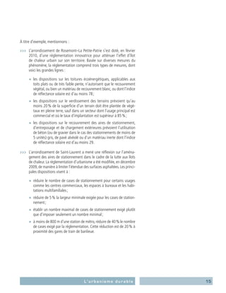 15L’urbanisme durable
À titre d’exemple, mentionnons :
›››	 L’arrondissement de Rosemont–La Petite-Patrie s’est doté, en février
2010, d’une réglementation innovatrice pour atténuer l’effet d’îlot
de chaleur urbain sur son territoire. Basée sur diverses mesures du
phénomène, la réglementation comprend trois types de mesures, dont
voici les grandes lignes :
■■ les dispositions sur les toitures écoénergétiques, applicables aux
toits plats ou de très faible pente, n’autorisent que le recouvrement
végétal, ou bien un matériau de recouvrement blanc, ou dont l’indice
de réflectance solaire est d’au moins 78 ;
■■ les dispositions sur le verdissement des terrains prévoient qu’au
moins 20 % de la superficie d’un terrain doit être plantée de végé-
taux en pleine terre, sauf dans un secteur dont l’usage principal est
commercial et où le taux d’implantation est supérieur à 85 % ;
■■ les dispositions sur le recouvrement des aires de stationnement,
d’entreposage et de chargement extérieures prévoient l’utilisation
de béton (ou de gravier dans le cas des stationnements de moins de
5 unités) gris, de pavé alvéolé ou d’un matériau inerte dont l’indice
de réflectance solaire est d’au moins 29.
›››	 L’arrondissement de Saint-Laurent a mené une réflexion sur l’aména-
gement des aires de stationnement dans le cadre de la lutte aux îlots
de chaleur. La réglementation d’urbanisme a été modifiée, en décembre
2009, de manière à limiter l’étendue des surfaces asphaltées. Les princi-
pales dispositions visent à :
■■ réduire le nombre de cases de stationnement pour certains usages
comme les centres commerciaux, les espaces à bureaux et les habi-
tations multifamiliales ;
■■ réduire de 5 % la largeur minimale exigée pour les cases de station-
nement ;
■■ établir un nombre maximal de cases de stationnement exigé plutôt
que d’imposer seulement un nombre minimal ;
■■ à moins de 800 m d’une station de métro, réduire de 40 % le nombre
de cases exigé par la réglementation. Cette réduction est de 20 % à
proximité des gares de train de banlieue.
 