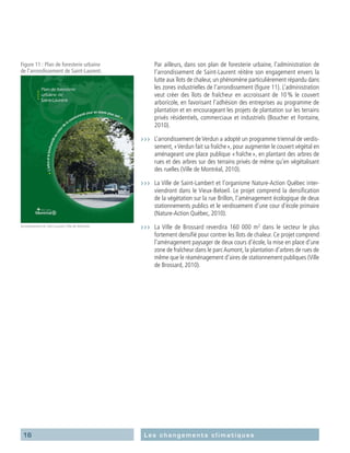 16 Les changements climatiques
	 Par ailleurs, dans son plan de foresterie urbaine, l’administration de
l’arrondissement de Saint-Laurent réitère son engagement envers la
lutte aux îlots de chaleur, un phénomène particulièrement répandu dans
les zones industrielles de l’arrondissement (figure 11). L’administration
veut créer des îlots de fraîcheur en accroissant de 10 % le couvert
arboricole, en favorisant l’adhésion des entreprises au programme de
plantation et en encourageant les projets de plantation sur les terrains
privés résidentiels, commerciaux et industriels (Boucher et Fontaine,
2010).
›››	 L’arrondissement de Verdun a adopté un programme triennal de verdis-
sement, « Verdun fait sa fraîche », pour augmenter le couvert végétal en
aménageant une place publique « fraîche », en plantant des arbres de
rues et des arbres sur des terrains privés de même qu’en végétalisant
des ruelles (Ville de Montréal, 2010).
›››	 La Ville de Saint-Lambert et l’organisme Nature-Action Québec inter-
viendront dans le Vieux-Beloeil. Le projet comprend la densification
de la végétation sur la rue Brillon, l’aménagement écologique de deux
stationnements publics et le verdissement d’une cour d’école primaire
(Nature-Action Québec, 2010).
›››	 La Ville de Brossard reverdira 160 000 m2
dans le secteur le plus
fortement densifié pour contrer les îlots de chaleur. Ce projet comprend
l’aménagement paysager de deux cours d’école, la mise en place d’une
zone de fraîcheur dans le parcAumont, la plantation d’arbres de rues de
même que le réaménagement d’aires de stationnement publiques (Ville
de Brossard, 2010).
Figure 11 : Plan de foresterie urbaine
de l’arrondissement de Saint-Laurent.
Arrondissement de Saint-Laurent,Ville de Montréal
 