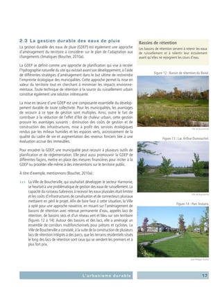 17L’urbanisme durable
2.3	 La gestion durable des eaux de pluie
La gestion durable des eaux de pluie (GDEP) est également une approche
d’aménagement du territoire à considérer sur le plan de l’adaptation aux
changements climatiques (Boucher, 2010a).
La GDEP se définit comme une approche de planification qui vise à recréer
l’hydrographie naturelle du site qui existait avant son développement, à l’aide
de différentes stratégies d’aménagement dans le but ultime de restreindre
l’empreinte écologique des municipalités. Cette approche permet la mise en
valeur du territoire tout en cherchant à minimiser les impacts environne-
mentaux. Toute technique de rétention à la source du ruissellement urbain
constitue également une solution intéressante.
La mise en œuvre d’une GDEP est une composante essentielle du dévelop-
pement durable de toute collectivité. Pour les municipalités, les avantages
de recourir à ce type de gestion sont multiples. Ainsi, outre le fait de
contribuer à la réduction de l’effet d’îlot de chaleur urbain, cette gestion
procure les avantages suivants : diminution des coûts de gestion et de
construction des infrastructures, mise à profit des services écologiques
rendus par les milieux humides et les espaces verts, accroissement de la
qualité du cadre de vie et augmentation des revenus fonciers liée à une
évaluation accrue des immeubles.
Pour encadrer la GDEP, une municipalité peut recourir à plusieurs outils de
planification et de réglementation. Elle peut aussi promouvoir la GDEP de
différentes façons, mettre en place des mesures financières pour inciter à la
GDEP ou procéder elle-même à des interventions sur le territoire public.
À titre d’exemple, mentionnons (Boucher, 2010a) :
›››	 La Ville de Boucherville, qui souhaitait développer le secteur Harmonie,
se heurtait à une problématique de gestion des eaux de ruissellement.La
capacité du ruisseau Sabrevois à recevoir les eaux pluviales était limitée
et les coûts d’infrastructures de canalisation et de connecteurs pluviaux
mettaient en péril le projet. Afin de faire face à cette situation, la Ville
a opté pour une approche novatrice, en misant sur l’aménagement de
bassins de rétention avec retenue permanente d’eau, appelés lacs de
rétention, de bassins secs et d’un réseau vert et bleu sur son territoire
(figures 12 à 14). Autour des bassins et des lacs, elle a aménagé un
ensemble de corridors multifonctionnels pour piétons et cyclistes. La
Ville de Boucherville a constaté, à la suite de la construction de plusieurs
lacs de rétention intégrés à des parcs, que les terrains résidentiels situés
le long des lacs de rétention sont ceux qui se vendent les premiers et à
plus fort prix.
Bassins de rétention
Les bassins de rétention servent à retenir les eaux
de ruissellement et à ralentir leur écoulement
avant qu’elles ne rejoignent les cours d’eau.
Figure 12 : Bassin de rétention du Boisé.
Ville de Boucherville
Figure 13 : Lac Arthur-Dumouchel.
Ville de Boucherville
Figure 14 : Parc linéaire.
Jean-Philippe Grenier
 