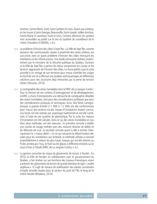 21L’urbanisme durable
Jonction, Sainte-Marie, Scott, Saint-Lambert et Lévis. Quant aux caméras,
on les trouve à Saint-Georges, Beauceville, Saint-Joseph,Vallée-Jonction,
Sainte-Marie (2 caméras), Scott et Lévis. Certains éléments du système
sont accessibles au public sur le site du Système de surveillance de la
rivière Chaudière (COBARIC, s d.).
›››	 Le problème d’érosion des côtes à Sept-Îles : LaVille de Sept-Îles, comme
plusieurs des communautés situées à proximité des zones côtières, est
aux prises avec un grave problème d’érosion des côtes menaçant les
habitations et les infrastructures. Une étude exhaustive réalisée conjoin-
tement par le ministère de la Sécurité publique du Québec, Ouranos
et la Ville de Sept-Îles a permis de mieux comprendre les causes et les
facteurs aggravants de l’érosion des côtes. La municipalité a par la suite
procédé à un zonage de son territoire pour mieux contrôler les usages
en bord de mer et a effectué une analyse coûts/avantages de différentes
solutions pour des structures déjà menacées par la perte de terrains
côtiers (Ouranos, 2010).
›››	 La cartographie des zones inondables dans la MRC de La Jacques-Cartier :
Pour la révision de son schéma d’aménagement et de développement,
la MRC a choisi d’entreprendre une démarche de cartographie détaillée
des zones inondables, tant pour des considérations juridiques que pour
des considérations pratiques et techniques. Ainsi, des fonds cartogra-
phiques à grande échelle (1:1 000 à 1:2 500) ont été confectionnés
pour chacun des secteurs où des risques d’inondations étaient connus.
Ces fonds ont été réalisés par arpentage traditionnel et ont été numé-
risés à l’aide de son système de géomatique. Par la suite, les niveaux
d’inondation ont été calculés. Dans le cas des zones inondables en eau
libre, deux méthodes ont été retenues : la première consiste à établir
une courbe de tarage réalisée avec des mesures directes de débits et
de délaissés de crue ; la seconde consiste quant à elle à estimer théo-
riquement le « niveau-débit ». En ce qui concerne la détermination des
cotes pour les inondations par embâcle, la méthode utilisée a consisté
essentiellement à relever les plus hauts niveaux qui ont été atteints au
fil des années par l’eau, le frasil ou les glaces à différents endroits sur le
cours d’eau à l’étude (MRC de La Jacques-Cartier, s. d.).
›››	 La gestion concertée du risque de glissements de terrain à Nicolet : En
2010, la Ville de Nicolet, en collaboration avec le gouvernement du
Québec, a fait réaliser sur son territoire des travaux d’envergure visant
à prévenir les glissements de terrain de grande étendue de type « coulée
argileuse ». Il s’agit de travaux de stabilisation des pentes constituées
d’argile sensible situées dans le secteur du pont de l’Île, le long de la
rivière Nicolet (Bilodeau, 2010).
 