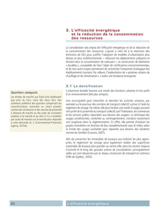 22 L’efficacité énergétique
3.	 L’efficacité énergétique
et la réduction de la consommation
des ressources
La considération des enjeux de l’efficacité énergétique et de la réduction de
la consommation des ressources s’ajoute à celui lié à la réduction des
émissions de GES pour justifier l’adoption de modèles d’urbanisation plus
denses et plus multifonctionnels – réduisant les déplacements polluants et
limitant donc la consommation de carburant –, la construction de bâtiments
« durables », susceptible de faire l’objet de certifications environnementales,
et de tout autre moyen permettant de restreindre l’empreinte écologique des
établissements humains. Par ailleurs, l’implantation de « systèmes urbains de
chauffage et de climatisation » s’avère une tendance émergente.
3.1	 La densification
L’urbanisme durable favorise une mixité des fonctions urbaines et tire profit
d’un environnement bâti plus compact.
Une municipalité peut intensifier et densifier les activités urbaines, par
exemple sur le pourtour des corridors de transport collectif, surtout à l’aide du
règlement de zonage. De même, elle peut faciliter une mixité d’usages pouvant
tirer profit de la proximité du transport collectif,soit l’habitation,les commerces
et les services publics répondant aux besoins des usagers. La technique des
usages conditionnels, combinée au contingentement, introduit notamment
une souplesse dans la réglementation. En effet, elle permet d’évaluer les
projets immobiliers en fonction de leur complémentarité avec le milieu selon
la mixité des usages souhaitée pour répondre aux besoins des résidents
comme les familles (Couture, 2007).
Afin de concentrer les immeubles de bureaux aux endroits les plus appro-
priés, le règlement de zonage peut également établir des superficies
maximales de bureaux plus grandes au centre-ville, dans les centres majeurs
d’activité et le long des grandes artères de consolidation, principalement
celles qui sont desservies par le réseau structurant de transport en commun
(Ville de Québec, 2005).
Quartiers compacts
Les études de marché aux États-Unis établissent
que près du tiers, voire des deux tiers, des
acheteurs préfèrent des quartiers comportant les
caractéristiques associées au smart growth,
comme des commerces et des services de proximité
à distance de marche ou des voies de circulation
propices à la marche et au vélo. Il n’y a toutefois
pas assez de maisons sur le marché pour répondre
à cette demande (U. S. Environmental Protection
Agency, 2010a).
 