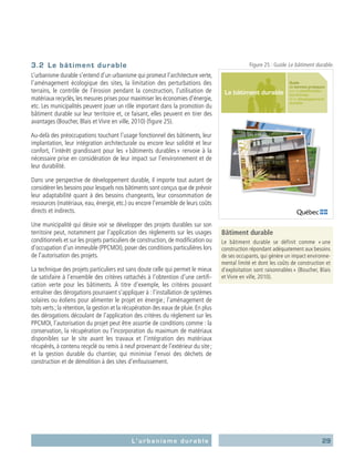 29L’urbanisme durable
3.2	 Le bâtiment durable
L’urbanisme durable s’entend d’un urbanisme qui promeut l’architecture verte,
l’aménagement écologique des sites, la limitation des perturbations des
terrains, le contrôle de l’érosion pendant la construction, l’utilisation de
matériaux recyclés, les mesures prises pour maximiser les économies d’énergie,
etc. Les municipalités peuvent jouer un rôle important dans la promotion du
bâtiment durable sur leur territoire et, ce faisant, elles peuvent en tirer des
avantages (Boucher, Blais et Vivre en ville, 2010) (figure 25).
Au-delà des préoccupations touchant l’usage fonctionnel des bâtiments, leur
implantation, leur intégration architecturale ou encore leur solidité et leur
confort, l’intérêt grandissant pour les « bâtiments durables » renvoie à la
nécessaire prise en considération de leur impact sur l’environnement et de
leur durabilité.
Dans une perspective de développement durable, il importe tout autant de
considérer les besoins pour lesquels nos bâtiments sont conçus que de prévoir
leur adaptabilité quant à des besoins changeants, leur consommation de
ressources (matériaux, eau, énergie, etc.) ou encore l’ensemble de leurs coûts
directs et indirects.
Une municipalité qui désire voir se développer des projets durables sur son
territoire peut, notamment par l’application des règlements sur les usages
conditionnels et sur les projets particuliers de construction, de modification ou
d’occupation d’un immeuble (PPCMOI), poser des conditions particulières lors
de l’autorisation des projets.
La technique des projets particuliers est sans doute celle qui permet le mieux
de satisfaire à l’ensemble des critères rattachés à l’obtention d’une certifi-
cation verte pour les bâtiments. À titre d’exemple, les critères pouvant
entraîner des dérogations pourraient s’appliquer à : l’installation de systèmes
solaires ou éoliens pour alimenter le projet en énergie ; l’aménagement de
toits verts ; la rétention, la gestion et la récupération des eaux de pluie. En plus
des dérogations découlant de l’application des critères du règlement sur les
PPCMOI, l’autorisation du projet peut être assortie de conditions comme : la
conservation, la récupération ou l’incorporation du maximum de matériaux
disponibles sur le site avant les travaux et l’intégration des matériaux
récupérés, à contenu recyclé ou remis à neuf provenant de l’extérieur du site ;
et la gestion durable du chantier, qui minimise l’envoi des déchets de
construction et de démolition à des sites d’enfouissement.
Bâtiment durable
Le bâtiment durable se définit comme « une
construction répondant adéquatement aux besoins
de ses occupants, qui génère un impact environne-
mental limité et dont les coûts de construction et
d’exploitation sont raisonnables » (Boucher, Blais
et Vivre en ville, 2010).
Guide
de bonnes pratiques
sur la planification
territoriale
et le développement
durable
Le bâtiment durable
Figure 25 : Guide Le bâtiment durable.
 