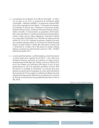 31L’urbanisme durable
›››	 Le programme de certification de la Ville de Victoriaville : La Ville a
mis sur pied, en juin 2011, un programme de certification appelé
« Victoriaville – Habitation DURABLE ». Le programme comprend diffé-
rents critères regroupés sous huit thèmes : 1) Conception et innovation ;
2) Localisation et choix du site ; 3) Matériaux et construction durable ;
4) Gestion efficace de l’Eau ;5) Mesures d’économie d’énergie ;6) Acces-
sibilité universelle ; 7) Documentation au propriétaire ; 8) Formation.
Dans chacun des thèmes, un nombre minimal de points doit être obtenu.
Certains critères sont par ailleurs obligatoires, notamment l’atteinte
d’un niveau défini d’étanchéité à l’air, l’utilisation de matériaux de bois
certifiés FSC, SFI et CSA, l’utilisation de peinture, d’apprêt et de vernis
sans composé organique volatil, etc. En fonction du nombre de points
obtenus, le projet récoltera 3 étoiles (80 à 99 points), 4 étoiles (100
à 149 points) ou 5 étoiles (150 à 200 points). Au nombre d’étoiles
obtenues correspond une aide financière variant de 1 000   à 8 000 $
(Ville de Victoriaville, 2011).
›››	 Le centre sportif de Gatineau : LaVille de Gatineau a choisi de construire
un centre sportif d’une superficie de 18 500 m2
« vert » doté d’une
architecture distincte, souhaitant qu’il devienne un repère visuel et
symbolique dans la ville (figure 26). L’édifice, construit en 2009 et 2010,
est en voie d’obtenir une certification LEED argent. En tout, 92 puits
géothermiques de 150 m de profondeur permettent d’assurer 80 %
des besoins en chauffage et climatisation. Les mesures prises pour
optimiser les performances énergétiques du centre sportif permettront
des économies de 47 % par rapport à un bâtiment de référence du Code
national de l’énergie pour les bâtiments et une réduction d’un minimum
de 30 % de la consommation d’eau potable (Boucher, Blais et Vivre en
ville, 2010).
Figure 26 : Centre sportif de Gatineau.
Lapointe, Magne et associés
 