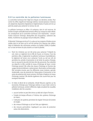 37L’urbanisme durable
3.4	 Le contrôle de la pollution lumineuse
La surenchère lumineuse fait l’objet de critiques ces dernières années. Pour
contrer les effets négatifs de l’éclairage extérieur excessif, plusieurs instances
ont adopté des dispositions législatives et réglementaires. D’autres ont mis sur
pied des projets pour préserver la noirceur du ciel.
La pollution lumineuse se réfère à la présence, dans le ciel nocturne, de
lumière d’origine artificielle (halo lumineux diffus) qui masque la voûte céleste.
Les conséquences de la surenchère lumineuse sont importantes : consom-
mation excessive d’énergie, déséquilibre des écosystèmes, voilement des
étoiles, incohérence du paysage nocturne (Boucher, 2006a).
À Montréal, l’éclairage est tel qu’il n’y a plus qu’une vingtaine d’étoiles encore
visibles dans le ciel alors qu’un ciel noir permet d’en observer des milliers.
Selon la Fédération des astronomes amateurs du Québec (2004), le Québec
est l’un des territoires les plus éclairés sur toute la planète.
›››	 Parmi les initiatives qui ont été prises pour préserver l’intégrité du
ciel, citons un règlement de la Ville de Tucson, en Arizona, l’une des
premières villes à réglementer la pollution lumineuse. Essentiellement,
le règlement de Tucson vise à préserver l’accès au ciel noir afin de
permettre les activités d’astronomie et de limiter les pertes d’énergie,
tout en assurant la sécurité et le bien-être des personnes. Pour atteindre
ces objectifs, la Ville contrôle le niveau d’éclairage de façon à éviter
l’éclairage excessif. Elle utilise des classes d’éclairage en fonction des
usages (entrée de bâtiment, stationnement, illumination architecturale).
Elle normalise ensuite, pour les différentes zones (urbaine, agricole,
résidentielle, zone de proximité de l’observatoire d’astronomie, et les
zones de protection des monts Lemmon, Kitt Peak et Hopkins), le niveau
d’éclairage maximal. Elle décrète également des couvre-feux pour les
enseignes illuminées.
›››	 En Italie, le décret de la Lombardie, intitulé Mesures urgentes sur les
économies d’énergie pour l’éclairage extérieur et pour lutter contre la
pollution lumineuse, contient différentes règles encadrant les nouvelles
installations dont les suivantes :
■■ aucune lumière ne peut être émise au-delà de la ligne d’horizon ;
■■ l’emploi de lampes efficaces à l’intérieur des systèmes d’éclairage
est requis ;
■■ l’utilisation de systèmes permettant de réguler l’émission de lumière
est exigée ;
■■ des niveaux d’éclairage au sol sont fixés par règlement ;
■■ des mesures particulières s’appliquent aux zones de protection
autour des observatoires.
 