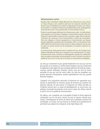 40 L’équilibre écologique et la protection de la biodiversité
Infrastructures vertes
Benedict, Allen et McMahon (2004) définissent les infrastructures vertes comme
un réseau d’espaces verts, planifié et géré pour les ressources naturelles qu’il
fournit et pour les bénéfices qu’il confère aux populations humaines. Leur rôle est
de renouveler ou compléter l’infrastructure traditionnelle par des aménagements
créant des liens entre l’environnement bâti et l’environnement naturel.
Plusieurs caractéristiques définissent les infrastructures vertes : de taille réduite,
mieux réparties sur le territoire et intégrées à l’environnement existant, elles sont
facilement transformables et peuvent servir à plusieurs usages. Elles maximisent
l’utilisation des ressources et leur fonctionnement s’inspire des écosystèmes.
Elles sont intégrées à d’autres équipements et interconnectées aux réseaux
existants (Fédération canadienne des municipalités, 2001). Le Conservation Fund
(2001) définit les infrastructures vertes comme un réseau d’espaces verts qui met
en valeur les services assurés par les écosystèmes et contribue à desservir les
collectivités.
Les infrastructures vertes peuvent servir à la gestion de l’eau, de l’énergie et des
matières résiduelles de même qu’au transport et aux communications. Le réseau
d’infrastructures vertes contribue au développement durable des collectivités
dans ses aspects économique, environnemental et social. Il permet d’accroître la
qualité de l’eau, de l’air et des sols et de réduire la consommation énergétique.
Les sites qui contiennent la plus grande biodiversité sont ceux qui sont les
plus grands, car ils abritent un nombre élevé d’espèces, ceux qui contiennent
la végétation la plus âgée et la plus complexe (présence de toutes les strates :
mousses, plantes herbacées, arbustes, arbres), ceux qui sont les moins
perturbés et ceux qui sont les moins isolés. Les sites qui possèdent une
grande diversité d’écosystèmes abritent généralement une plus grande
diversité d’espèces.
L’adoption d’un programme particulier d’urbanisme est appropriée pour
préciser la planification de certaines parties de territoire qui suscitent une
attention spéciale. On peut penser à l’intégration de milieux humides ou
d’habitats naturels dans un projet de développement, en accord avec une
politique municipale de protection et de mise en valeur des milieux naturels
et avec la Loi sur la qualité de l’environnement.
Par ailleurs, rien n’empêche une municipalité d’utiliser le fonds spécial de
contribution aux fins de parcs, terrains de jeux et espaces naturels pour
l’achat, l’aménagement du terrain de même que la plantation d’arbres afin
d’aménager un corridor vert qui favorise le maintien de la biodiversité en
permettant aux espèces de se disperser et de migrer (figure 30).
 
