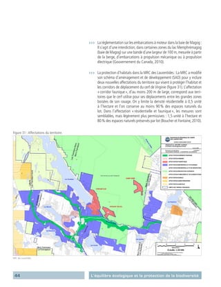 44 L’équilibre écologique et la protection de la biodiversité
›››	 La réglementation sur les embarcations à moteur dans la baie de Magog :
Il s’agit d’une interdiction, dans certaines zones du lac ­Memphrémagog
(baie de Magog) sur une bande d’une largeur de 100 m,mesurée à partir
de la berge, d’embarcations à propulsion mécanique ou à propulsion
électrique (Gouvernement du Canada, 2010).
›››	 La protection d’habitats dans la MRC des Laurentides : La MRC a modifié
son schéma d’aménagement et de développement (SAD) pour y inclure
deux nouvelles affectations du territoire qui visent à protéger l’habitat et
les corridors de déplacement du cerf de Virginie (figure 31). L’affectation
« corridor faunique », d’au moins 200 m de large, correspond aux terri-
toires que le cerf utilise pour ses déplacements entre les grandes zones
boisées de son ravage. On y limite la densité résidentielle à 0,5 unité
à l’hectare et l’on conserve au moins 90 % des espaces naturels du
lot. Dans l’affectation « résidentielle et faunique », les mesures sont
semblables, mais légèrement plus permissives : 1,5 unité à l’hectare et
80 % des espaces naturels préservés par lot (Boucher et Fontaine, 2010).
Figure 31 :Affectations du territoire.
MRC des Laurentides
 