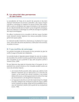 49L’urbanisme durable
5.	 La sécurité des personnes
et des biens
La considération de l’enjeu de la sécurité des personnes et des biens
nécessite l’identification de territoires vulnérables à des risques d’origine
naturelle ou anthropique et l’adoption de mesures limitant cette vulnéra-
bilité. La prise en considération des risques d’inondation et de mouvements
de sol a déjà été abordée dans le chapitre sur les changements climatiques.
Nous nous intéressons ici davantage aux conflits de voisinage et à la gestion
des risques technologiques.
Par ailleurs, la prévention de la criminalité et celle des risques d’accident
routier devraient entraîner également des mesures ponctuelles d’aména-
gement des espaces publics.
Un urbanisme durable s’entend d’un urbanisme qui, en présence d’un risque
connu, met en place des actions de prévention, d’atténuation et de correction,
en priorité à la source.
5.1	 Les conflits de voisinage
Les autorités municipales ont des pouvoirs qui leur permettent de gérer les
conflits d’usage et d’encadrer leur cohabitation.
Les autorités locales et régionales peuvent désigner les voies de circulation,
les immeubles et les activités humaines qui génèrent des contraintes majeures
pour l’occupation du sol à proximité et régir cette occupation comme il
convient (Caron, 2006).
On peut déterminer deux types de contraintes liées à l’occupation du sol à
proximité d’une activité humaine ou d’un immeuble considéré comme une
source de contraintes majeures :
■■ une nuisance (fumée, poussière, odeur, vapeur, gaz, radiation, bruit)
tellement importante que ses répercussions sur le bien-être des
citoyens, sur leur santé et leur sécurité, entraînent, à une certaine
distance de la source, un dommage permanent et continu (il ne s’agit
pas d’inconvénients ou de désagréments temporaires) ;
■■ un risque pour la sécurité ou la santé des citoyens lorsqu’il y a danger
d’accident impliquant des conséquences graves (le risque se définit
comme l’évaluation du danger compte tenu de la probabilité d’occur-
rence de l’événement redouté et de la gravité de ses conséquences)
(Caron, 1994).
 