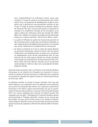 59L’urbanisme durable
Ainsi, traditionnellement les technoparcs étaient conçus pour
contribuer à l’image de marque et au positionnement des centres
urbains. Dans une perspective de développement durable et consi-
dérant que la performance environnementale contribue de plus
en plus à l’image de marque (branding) de ces éléments moteurs
de l’économie des villes, il pourrait être opportun d’augmenter la
notoriété et la compétitivité mondiale de nos technoparcs en les
aidant à obtenir des certifications vertes (par exemple, ISO 14001)
(Blais Caron, 2008a) ou d’implanter des pratiques environnementales
propres aux « écoparcs industriels » tels qu’ils sont définis ci-après.
■■ La qualité et l’efficacité du système de transport des personnes et
des marchandises étant cruciales dans une économie mondialisée, un
plan intégré de gestion des déplacements peut devenir une nécessité
pour assurer l’attractivité et la compétitivité de la communauté.
■■ De même, la protection et la mise en valeur des grands éléments
du patrimoine métropolitain, naturel et culturel, sont des facteurs
d’attractivité et de compétitivité dans la mesure où ils contribuent
au développement d’une identité métropolitaine forte. On peut
présumer que les vastes espaces affectés aux activités récréatives
et touristiques qui caractérisent les territoires pourraient être consi-
dérés comme étant des éléments attractifs qu’une communauté
voudra protéger et mettre en valeur dans une perspective de déve-
loppement durable.
Autant de critères qui peuvent avoir une influence sur les choix des décideurs
économiques et qui valorisent les métropoles qui réussissent le mieux à
concilier la création de richesse économique, la qualité de la vie, le respect de
l’environnement, l’équilibre des rapports sociaux, etc. (Communauté urbaine
du Grand Lyon, 2007)
Les définitions données au concept d’« écoparc industriel » font à peu près
toutes référence à une coopération entre une collectivité et des entreprises,
ainsi qu’entre les entreprises elles-mêmes, afin d’optimiser la performance
économique et de réduire l’impact environnemental ainsi que la consom-
mation de ressources des activités qui s’y trouvent. Selon Emmanuël Sérusiaux
(2011), les mesures appliquées pour atteindre ces objectifs peuvent être
regroupées sous trois types : l’aménagement et l’urbanisme durable, la gestion
environnementale et l’écologie industrielle. L’ampleur de ces mesures peut
être variable, mais pour qu’un territoire puisse se voir attribuer la dénomi-
nation d’écoparc industriel, il ressort que ces trois types de mesures, de même
que des structures de coopération, devraient être présentes (Blais et Fontaine,
2012).
 